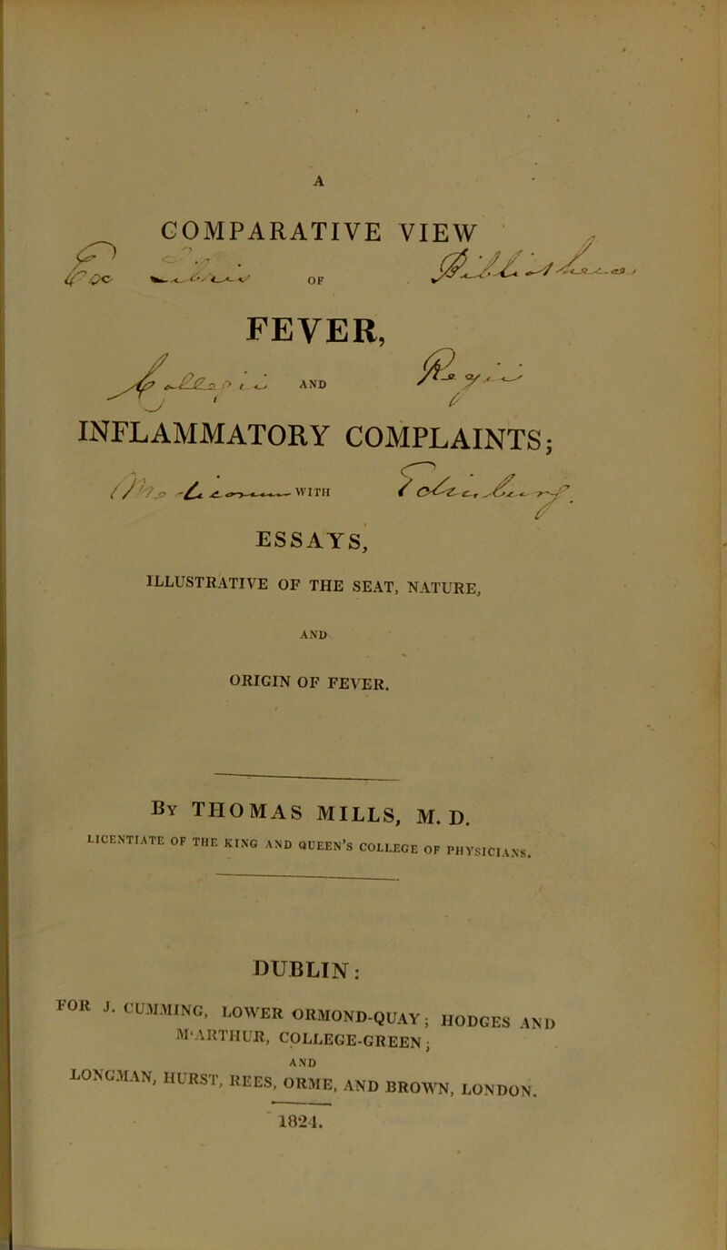 A COMPARATIVE VIEW OF FEVER, /V^ ,, : J. ANB y ' INFLAMMATORY COMPLAINTS; WITH / ESSAYS, ILLUSTRATIVE OF THE SEAT, NATURE, A*\D ORIGIN OF FEVER. By THOMAS MILLS, M. D. LICENTIATE OF THE KING AND OUEEN’S COLLEGE OF PHYSICIANS. DUBLIN: for J. CUJIMINC, lower OKMOND-QUAYi HODGES AND M'ARTHUR, COLLEGE-GREEN; AND LONGMAN, HURST, REES, ORME, AND BROWN, LONDON. 1821.