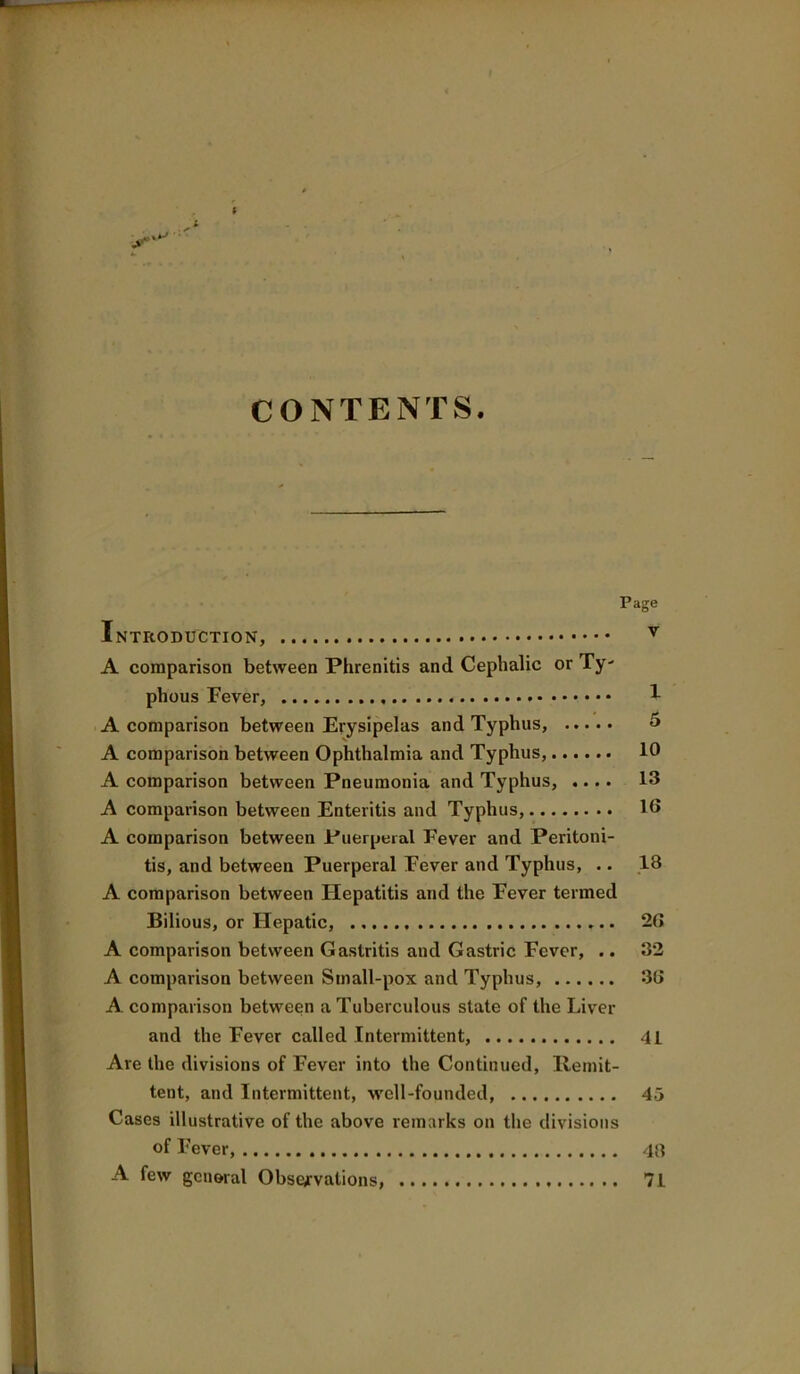 f i CONTENTS. Page Introduction, ^ A comparison between Phrenitis and Cephalic or Ty- phous Fever, 1 A comparison between Erysipelas and Typhus, 5 A comparison between Ophthalmia and Typhus, 10 A comparison between Pneumonia and Typhus, .... 13 A comparison between Enteritis and Typhus, 10 A comparison between Puerperal Fever and Peritoni- tis, and between Puerperal Fever and Typhus, .. ,18 A comparison between Hepatitis and the Fever termed Bilious, or Hepatic, 2G A comparison between Gastritis and Gastric Fever, .. 32 A comparison between Small-pox and Typhus, 36 A comparison between a Tuberculous state of the Liver and the Fever called Intermittent, 41 Are the divisions of Fever into the Continued, llemit- tent, and Intermittent, well-founded, 45 Cases illustrative of the above remarks on the divisions of Fever, 46 A few general Observations, 71