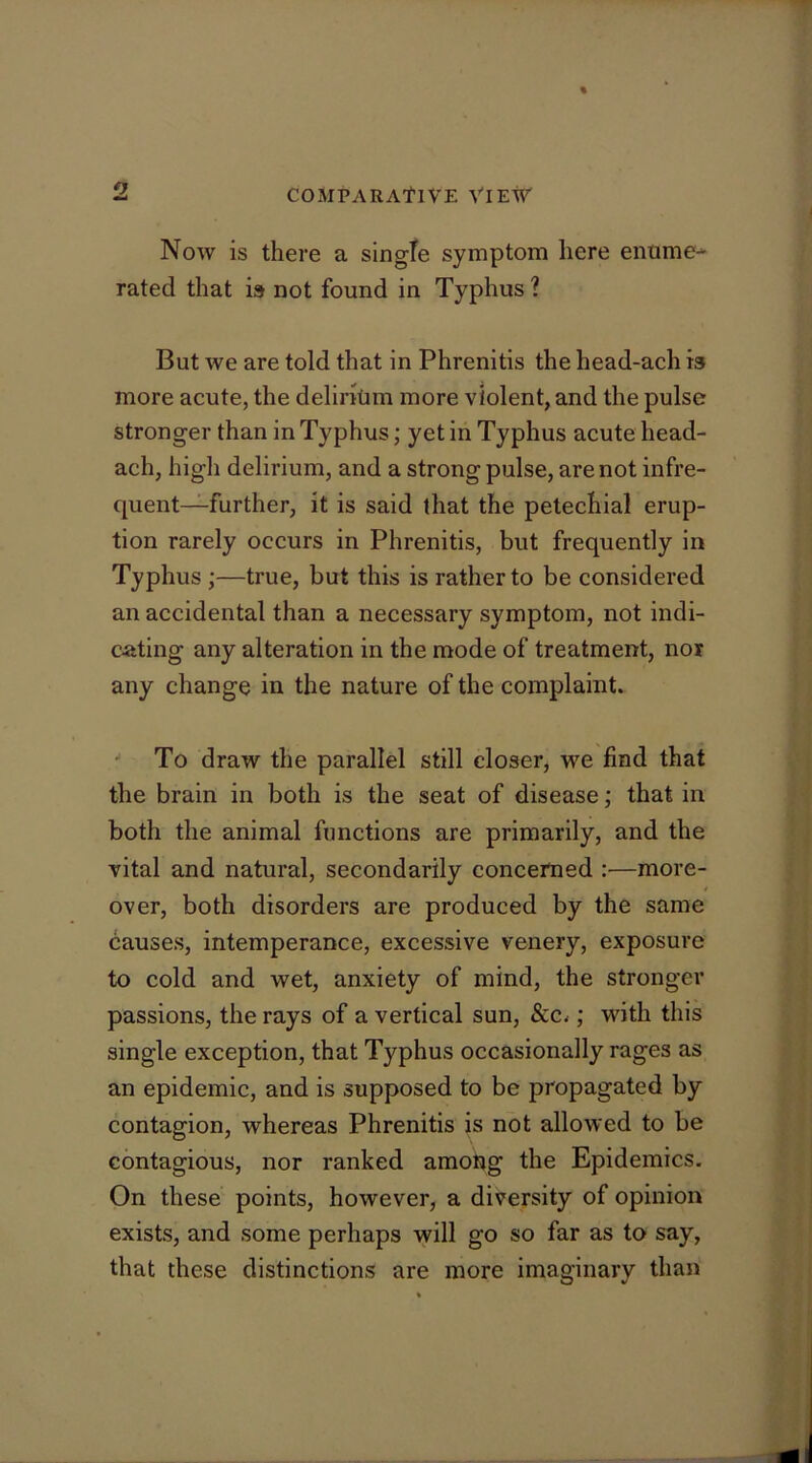 Now is there a single symptom here enume- rated that is not found in Typhus ? But we are told that in Phrenitis the head-ach is more acute, the delirium more violent, and the pulse stronger than in Typhus; yet in Typhus acute head- ach, high delirium, and a strong pulse, are not infre- quent-further, it is said that the petechial erup- tion rarely occurs in Phrenitis, but frequently in Typhus ;—true, but this is rather to be considered an accidental than a necessary symptom, not indi- cating any alteration in the mode of treatment, nor any change in the nature of the complaint. ^ To draw the parallel still closer, we find that the brain in both is the seat of disease; that in both the animal functions are primarily, and the vital and natural, secondarily concerned :—more- over, both disorders are produced by the same causes, intemperance, excessive venery, exposure to cold and wet, anxiety of mind, the stronger passions, the rays of a vertical sun, &c.; with this single exception, that Typhus occasionally rages as an epidemic, and is supposed to be propagated by contagion, whereas Phrenitis is not allowed to be contagious, nor ranked among the Epidemics, On these points, however, a diversity of opinion exists, and some perhaps will go so far as to say, that these distinctions are more imaginary than