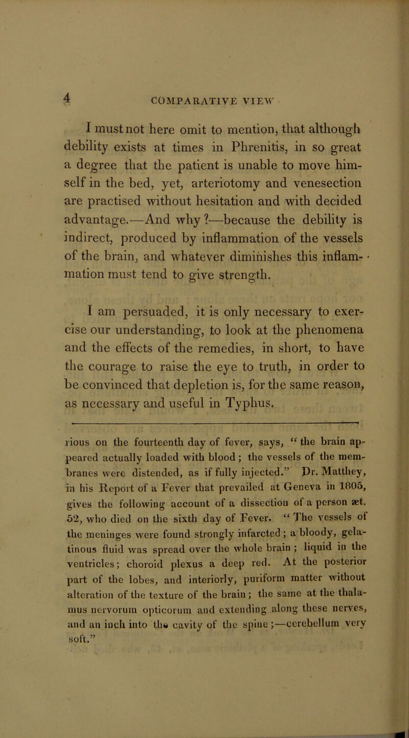 I must not here omit to mention, that although debility exists at times in Phrenitis, in so great a degree that the patient is unable to move him- self in the bed, yet, arteriotomy and venesection are practised without hesitation and with decided advantage.—And why ?—because the debility is indirect, produced by inflammation of the vessels of the brain, and whatever diminishes this inflam- • mation must tend to give strength. I am persuaded, it is only necessary to exer- cise our understanding, to look at the phenomena and the effects of the remedies, in short, to have the courage to raise the eye to truth, in order to be convinced that depletion is, for the same reason, as necessary and useful in Typhus, rious ou the fourteenth day of fever, says, ” the brain ap- peared actually loaded vrith blood; the vessels of the mem- branes were distended, as if fully injected.” Dr. Matthey, in his Report of a Fever that prevailed at Geneva in 1805, gives the following account of a dissection of a person aet. 62, who died on the sixth day of Fever. “ J'lie vessels of the meninges were found strongly infarcted; a bloody, gela- tinous fluid was spread over the whole brain ; liquid in the ventricles; choroid plexus a deep red. At the posterior part of the lobes, and interiorly, puriform matter without alteration of the texture of the brain; the same at the thala- mus nervorum opticorura and extending along these nerves, and an inch into tliw cavity of the spine ;—cerebellum very soft.”