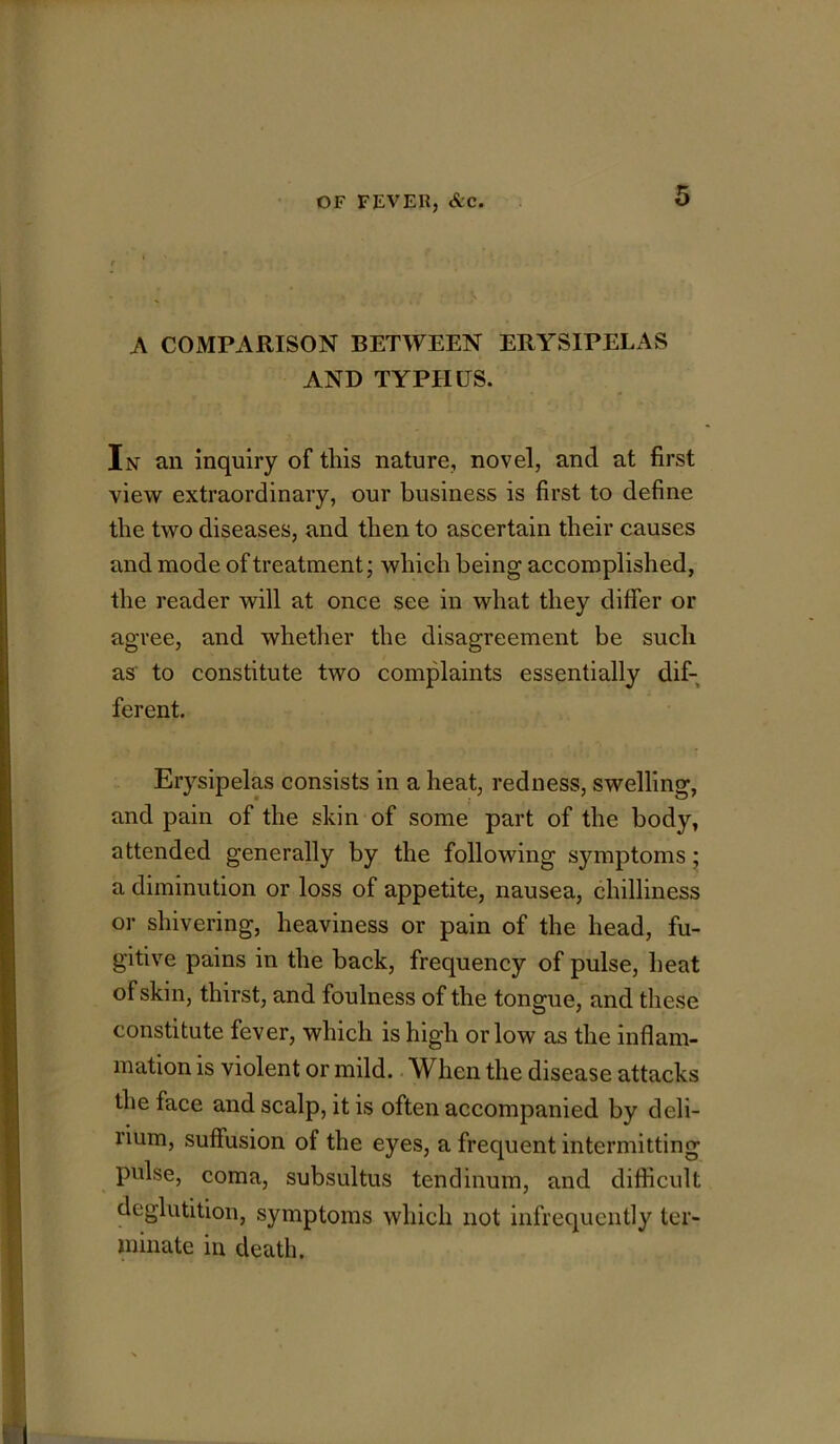 A COMPARISON BETWEEN ERYSIPELAS AND TYPHUS. In an inquiry of this nature, novel, and at first view extraordinary, our business is first to define the two diseases, and then to ascertain their causes and mode of treatment; which being accomplished, the reader will at once see in what they differ or agree, and whether the disagreement be such as to constitute two complaints essentially dif- ferent. Erysipelas consists in a heat, redness, swelling, and pain of the skin of some part of the body, attended generally by the following symptoms; a diminution or loss of appetite, nausea, chilliness or shivering, heaviness or pain of the head, fu- gitive pains in the back, frequency of pulse, heat of skin, thirst, and foulness of the tongue, and these constitute fever, which is high or low as the inflam- mation is violent or mild. When the disease attacks the face and scalp, it is often accompanied by deli- rium, suffusion of the eyes, a frequent intermitting pulse, coma, subsultus tendinum, and difficult deglutition, symptoms which not infrequently ter- minate in death.