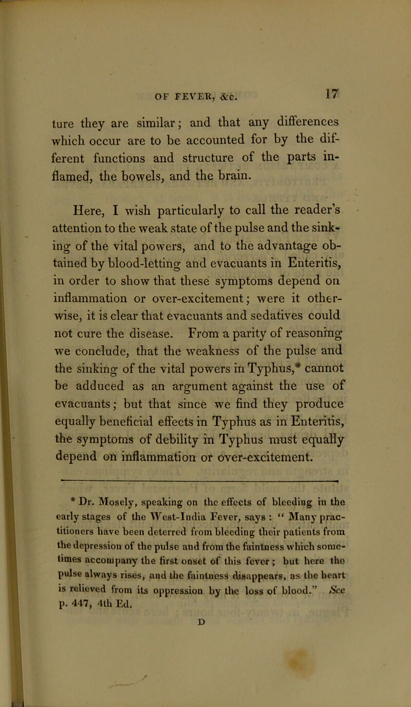 ture they are similar; and that any diflferences which occur are to be accounted for by the dif- ferent functions and structure of the parts in- flamed, the bowels, and the brain. Here, I wish particularly to call the reader’s attention to the weak state of the pulse and the sink- ing of the vital powers, and to the advantage ob- tained by blood-letting and evacuants in Enteritis, in order to show that these symptoms depend on inflammation or over-excitement; were it other- wise, it is clear that evacuants and sedatives could not cure the disease. From a parity of reasoning we conclude, that the weakness of the pulse and the sinking of the vital powers in Typhus,'* **' cannot be adduced as an argument against the use of evacuants; but that since we find they produce equally beneficial effects in Typhus as in Enteritis, the symptoms of debility in Typhus must equally depend on inflammation or over-excitement. * Dr. Mosely, speaking on the effects of bleeding tn the early stages of the West-India Fever, says : “ Many prac- titioners have been deterred from bleeding their patients from the depression of the pulse and from the faintness which some- times accomparty the first onset of this fever; but here the pulse always rises, and the faintness disappears, as the heart is relieved from its oppression by the loss of blood.” See p. 447, 4th Ed. D