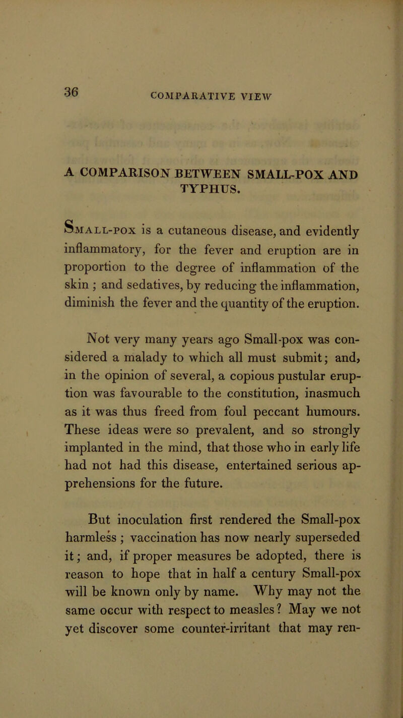 A COMPARISON BETWEEN SMALL POX AND TYPHUS. Small-pox is a cutaneous disease, and evidently inflammatory, for the fever and eruption are in proportion to the degree of inflammation of the skin ; and sedatives, by reducing the inflammation, diminish the fever and the quantity of the eruption. Not very many years ago Small-pox was con- sidered a malady to which all must submit; and> in the opinion of several, a copious pustular erup- tion was favourable to the constitution, inasmuch as it was thus freed from foul peccant humours. These ideas were so prevalent, and so strongly implanted in the mind, that those who in early life had not had this disease, entertained serious ap- prehensions for the future. But inoculation first rendered the Small-pox harmless ; vaccination has now nearly superseded it; and, if proper measures be adopted, there is reason to hope that in half a century Small-pox will be known only by name. Why may not the same occur with respect to measles ? May we not yet discover some counter-irritant that may ren-