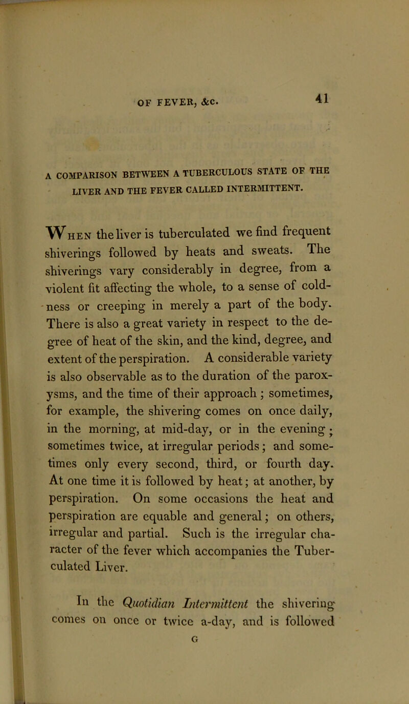 A COMPARISON BETWEEN A TUBERCULOUS STATE OF THE LIVER AND THE FEVER CALLED INTERMITTENT. ^When the liver is tuberculated we find frequent shiverings followed by heats and sweats. The shiverings vary considerably in degree, from a violent fit affecting the whole, to a sense of cold- -ness or creeping in merely a part of the body. There is also a great variety in respect to the de- gree of heat of the skin, and the kind, degree, and extent of the perspiration. A considerable variety is also observable as to the duration of the parox- ysms, and the time of their approach ; sometimes, for example, the shivering comes on once daily, in the morning, at mid-day, or in the evening j sometimes twice, at irregular periods; and some- times only every second, third, or fourth day. At one time it is followed by heat; at another, by perspiration. On some occasions the heat and perspiration are equable and general; on others, irregular and partial. Such is the irregular cha- racter of the fever which accompanies the Tuber- culated Liver. In the Quotidian Intermittent the shivering comes on once or twice a-day, and is followed G