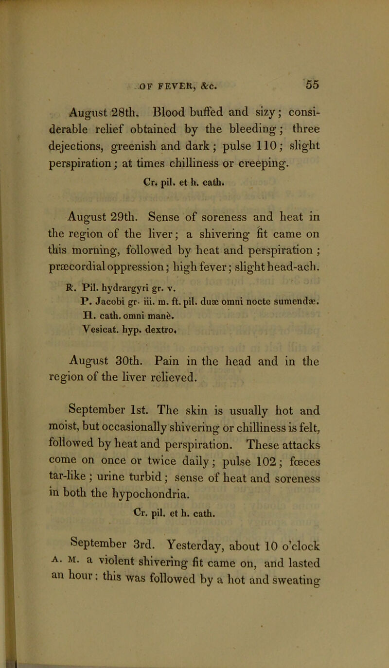 August 28th. Blood buffed and sizy; consi- derable relief obtained by the bleeding; three dejectionvS, greenish and dark; pulse 110; slight perspiration; at times chilliness or creeping. Cr. pil. et h. cath. August 29th. Sense of soreness and heat in the region of the liver; a shivering ht came on this morning, followed by heat and perspiration ; praecordial oppression; high fever; slight head-ach. R. Pil. hydrargyri gr. v. P. Jacobi gr. Hi. m. ft. pil. duaj omni nocte sumendse. H. cath. omni man^. Vesicat. hyp. dextro. August 30th. Pain in the head and in the region of the liver relieved. September 1st. The skin is usually hot and moist, but occasionally shivering or chilliness is felt, followed by heat and perspiration. These attacks come on once or twice daily; pulse 102; foeces tar-like ; urine turbid; sense of heat and soreness in both the hypochondria. Cr. pil. et h. cath. September 3rd. Yesterday, about 10 o’clock A. M. a violent shivering fit came on, and lasted an hour. this was followed by a hot and sw’eating