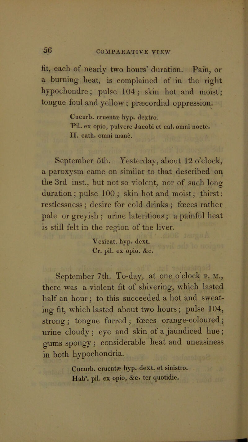 fit, each of nearly two hours’ duration. Pain, or a burning heat, is complained of in the right hypochondre; pulse 104; skin hot and moist; tongue foul and yellow ; prsecordial oppression. Cucurb. cruentae hyp. dextro. Pil. ex opio, pulvere Jacobi et cal. omni nocte. H. cath. omni man^. September 5th. Yesterday, about 12 o’clock, a paroxysm came on similar to that described on the 3rd inst., but not so violent, nor of such long duration; pulse 100; skin hot and moist; thirst; restlessness ; desire for cold drinks ; fceces rather pale or greyish ; urine lateritious; a painful heat is still felt in the re^'ion of the liver. O Vesicat. hyp. dext. Cr. pil. ex opio. &c. September 7th. To-day, at one o’clock p. m., there was a violent fit of shivering, which lasted half an hour; to this succeeded a hot and sweat- ing fit, which lasted about two hours; pulse 104, strong; tongue furred; foeces orange-coloured; urine cloudy; eye and skin of a jaundiced hue; gums spongy ; considerable heat and uneasiness in both hypochondria. Cucurb. cruentae hyp. dext. et sinistro. Hab*. pil. ex opio, &c. ter quotidie.