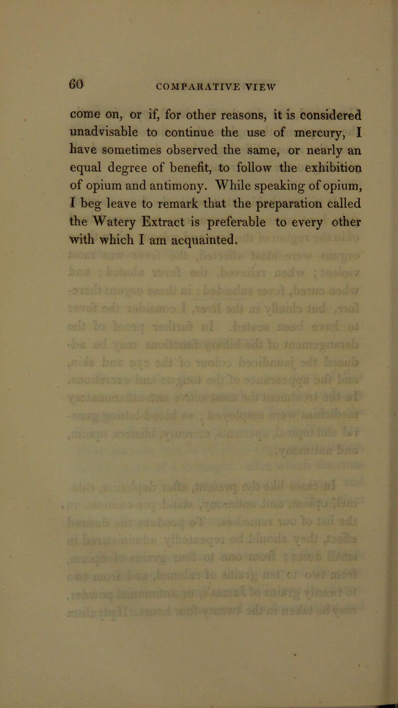 come on, or if, for other reasons, it is considered unadvisable to continue the use of mercury, I have sometimes observed the same, or nearly an equal degree of benefit, to follow the exhibition of opium and antimony. While speaking of opium, I beg leave to remark that the preparation called the Watery Extract is preferable to every other ■with which I am acquainted. ;u -