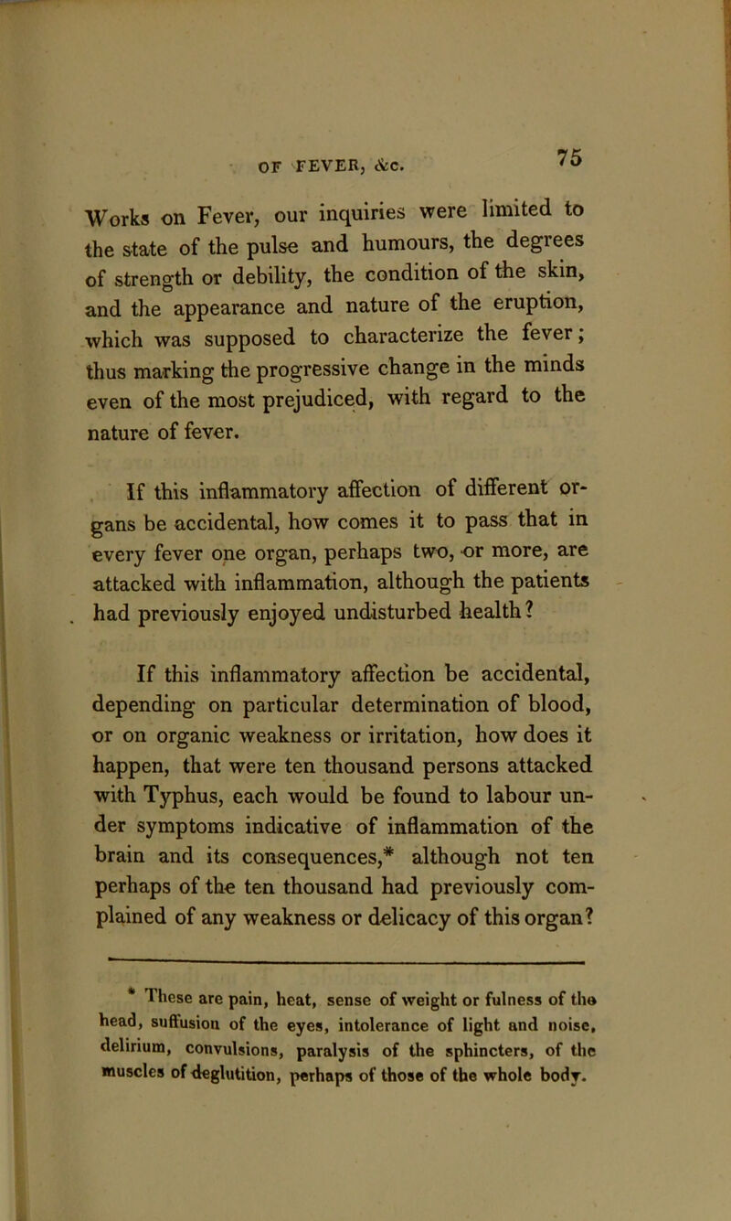 Works on Fever, our inquiries were limited to the state of the pulse and humours, the degrees of strength or debility, the condition of the skin, and the appearance and nature of the eruption, which was supposed to characterize the fever; thus marking the progressive change in the minds even of the most prejudiced, with regard to the nature of fever. If this inflammatory affection of different or- gans be accidental, how comes it to pass that in every fever one organ, perhaps two, or more, are attacked with inflammation, although the patients had previously enjoyed undisturbed health? If this inflammatory affection be accidental, depending on particular determination of blood, or on organic weakness or irritation, how does it happen, that were ten thousand persons attacked with Typhus, each would be found to labour un- der symptoms indicative of inflammation of the brain and its consequences,* although not ten perhaps of the ten thousand had previously com- plained of any weakness or delicaey of this organ? * These are pain, heat, sense of weight or fulness of the head, suffusion of the eyes, intolerance of light and noise, delirium, convulsions, paralysis of the sphincters, of the muscles of deglutition, perhaps of those of the whole body.