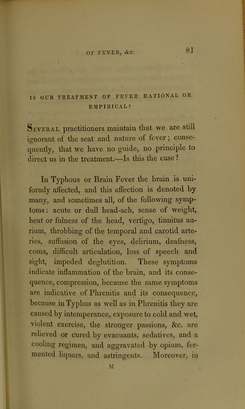 IS OUR TREATMENT OF FEVER RATIONAL OR EMPIRICAL ? Several practitioners maintain that we are still icrnorant of the seat and nature of fever; conse- o . • • 1 quently, that we have no guide, no principle to direct us in the treatment.—Is this the case ? In Typhous or Brain Fever the brain is uni- formly affected, and this affection is denoted by many, and sometimes all, of the following symp- toms : acute or dull head-ach, sense of weight, heat or fulness of the head, vertigo, tinnitus au- rium, throbbing of the temporal and carotid arte- ries, suffusion of the eyes, delirium, deafness, coma, difficult articulation, loss of speech and sight, impeded deglutition. These symptoms indicate inflammation of the brain, and its conse- quence, compression, because the same symptoms are indicative of Phrenitis and its consequence, because in Typhus as well as in Phrenitis they are caused by intemperance, exposure to cold and wet, violent exercise, the stronger passions, &c. are relieved or cured by evacuants, sedatives, and a cooling regimen, and aggravated by opium, fer- mented liquors, and astringents. Moreover, in M L