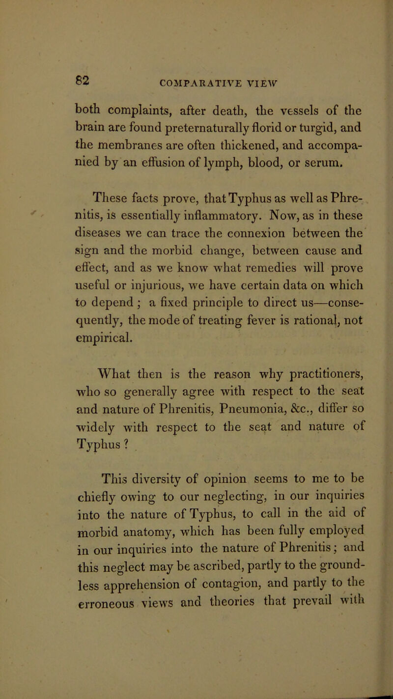 both complaints, after death, the vessels of the brain are found preternaturally florid or turgid, and the membranes are often thickened, and accompa- nied by an effusion of lymph, blood, or serum. These facts prove, that Typhus as wellasPhre- nitis, is essentially inflammatory. Now, as in these diseases we can trace the connexion between the sign and the morbid change, between cause and effect, and as we know what remedies will prove useful or injurious, we have certain data on which to depend ; a fixed principle to direct us—conse- quently, the mode of treating fever is rational, not empirical. What then is the reason why practitioners, who so generally agree with respect to the seat and nature of Phrenitis, Pneumonia, &c., differ so widely with respect to the seat and nature of Typhus ? This diversity of opinion seems to me to be chiefly owing to our neglecting, in our inquiries into the nature of Typhus, to call in the aid of morbid anatomy, which has been fully employed in our inquiries into the nature of Phrenitis; and this neglect may be ascribed, partly to the ground- less apprehension of contagion, and partly to the erroneous views and theories that prevail with