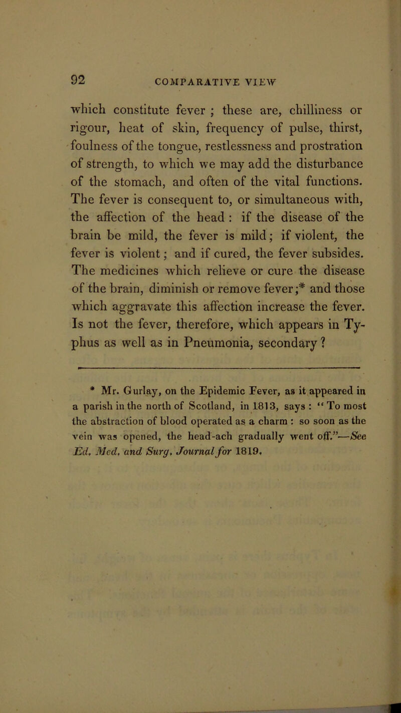 which constitute fever ; these are, chilliness or rigour, heat of skin, frequency of pulse, thirst, foulness of the tongue, restlessness and prostration of strength, to which we may add the disturbance of the stomach, and often of the vital functions. The fever is consequent to, or simultaneous with, the affection of the head : if the disease of the brain be mild, the fever is mild; if violent, the fever is violent; and if cured, the fever subsides. The medicines which relieve or cure the disease of the brain, diminish or remove fever;* and those which aggravate this affection increase the fever. Is not the fever, therefore, which appears in Ty- phus as well as in Pneumonia, secondary ? * Mr. Gurlay, on the Epidemic Fever, as it appeared in a parish in the north of Scotland, in 1813, says : “ To most the abstraction of blood oper ated as a charm : so soon as the vein was opened, the head-ach gradually went off.”—See Ed. Med, and Surg. Journal for 1819.