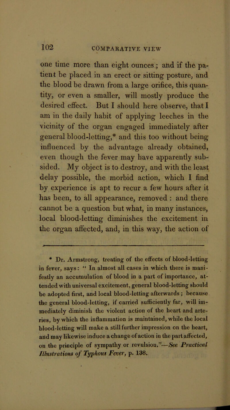 one time more than eight ounces.; and if the pa- tient be placed in an erect or sitting posture, and the blood be drawn from a large orifice, this quan- tity, or even a smaller, will mostly produce the desired effect. But I should here observe, that I am in the daily habit of applying leeches in the vicinity of the organ engaged immediately after general blood-letting,* and this too without being influenced by the advantage already obtained, even though the fever may have apparently sub- sided. My object is to destroy, and with the least delay possible, the morbid action, which I find by experience is apt to recur a few hours after it has been, to all appearance, removed : and there cannot be a question but what, in many instances, local blood-letting diminishes the excitement in the organ affected, and, in this way, the action of * Dr. Armstrong, treating of the effects of blood-letting in fever, says; “ In almost all cases in which there is mani- festly an accumulation of blood in a part of importance, at- tended with universal excitement, general blood-letting should be adopted first, and local blood-letting afterwards; because the general blood-letting, if carried sufficiently far, will im- mediately diminish the violent action of the heart and arte- ries, by which the inflammation is maintained, while the local blood-letting will make a still further impression on the heart, and may likewise induce a change of action in the part affected, on the principle of sympathy or revulsion.”—See Practical Illustrations of Typhous Fever, p. 138.