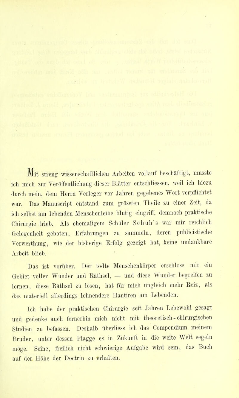 Mit streng wissenschaftlichen Arbeiten vollauf beschäftigt, musste ich mich zur Veröffentlichung dieser Blätter entschliessen, weil ich hiezu durch mein, dem Herrn Verleger vor Jahren gegebenes Wort verpflichtet war. Das Manuscript entstand zum grössten Theile zu einer Zeit, da ich selbst am lebenden Menschenleibe blutig eingriff, demnach praktische Chirurgie trieb. Als ehemaligem Schüler Schuh's war mir reichlich Gelegenheit geboten, Erfahrungen zu sammeln, deren publicistische Verwerthung, wie der bisherige Erfolg gezeigt hat, keine undankbare Arbeit blieb. Das ist vorüber. Der todte Menschenkörper erschloss mir ein Gebiet voller Wunder und Käthsel, — und diese Wunder begreifen zu lernen, diese Rath sei zu lösen, hat für mich ungleich mehr Reiz, als das materiell allerdings lohnendere Hantiren am Lebenden. Ich habe der praktischen Chirurgie seit Jahren Lebewohl gesagt und gedenke auch fernerhin mich nicht mit theoretisch - chirurgischen Studien zu befassen. Deshalb überliess ich das Compendium meinem Bruder, unter dessen Flagge es in Zukunft in die weite Welt segeln möge. Seine, freilich nicht schwierige Aufgabe wird sein, das Buch auf der Höhe der Doctrin zu erhalten.
