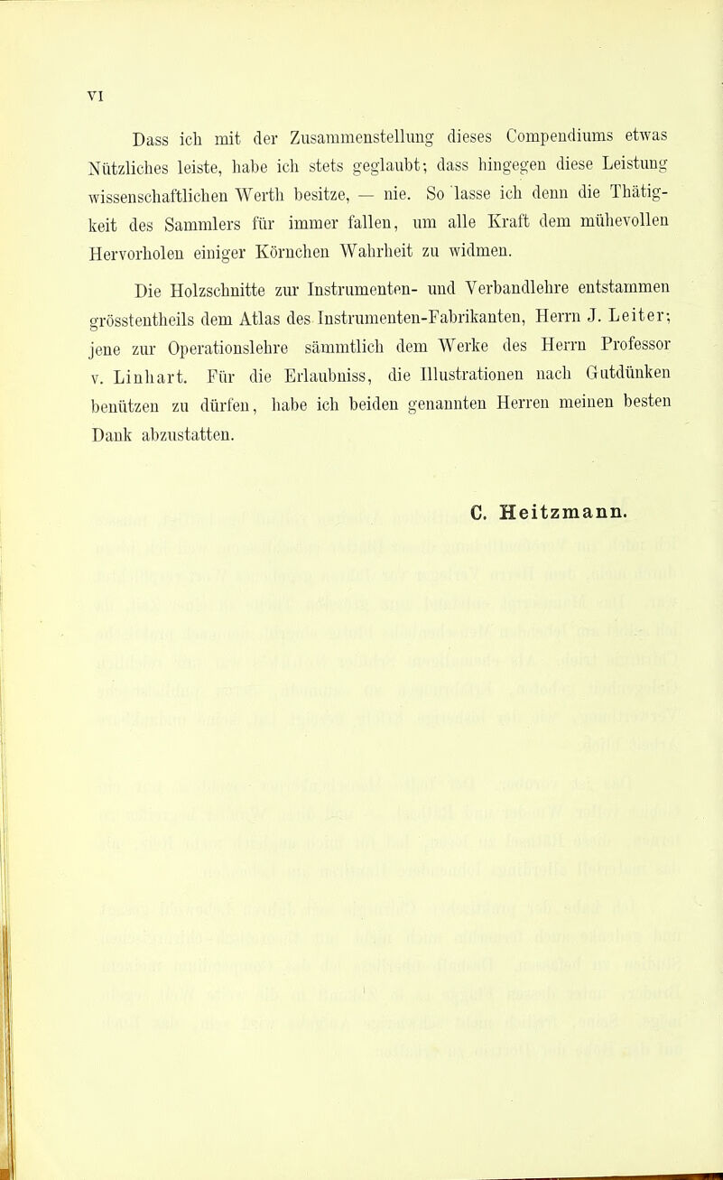 Dass ich mit der Zusammenstellung dieses Compendiums etwas Nützliches leiste, habe ich stets geglaubt; dass hingegen diese Leistung wissenschaftlichen Werth besitze, — nie. So lasse ich denn die Thätig- keit des Sammlers für immer fallen, um alle Kraft dem mühevollen Hervorholen einiger Körnchen Wahrheit zu widmen. Die Holzschnitte zur Instrumenten- und Verbandlehre entstammen grösstentheils dem Atlas des Instrumenten-Fabrikanten, Herrn J. Leiter-, jene zur Operationslehre sämmtlich dem Werke des Herrn Professor v. Linhart. Für die Erlaubniss, die Illustrationen nach Gutdünken benützen zu dürfen, habe ich beiden genannten Herren meinen besten Dank abzustatten. C. Heitzmann.