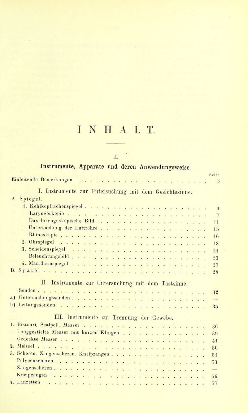 INHALT. i. Instrumente, Apparate und deren Anwendungsweise. Seite Einleitende Bemerkungen 3 I. Instrumente zur Untersuchung mit dem Gesichtssinne. A. Spiegel. 1. Kehlkopfrachenspiegel 4 Laryngoskopie 7 Das laryngoskopische Bild \\ Untersuchung der Luftröhre 15 Rhinoskopie 2. Ohrspiegel 3. Scheidenspiegel 9t Beleuchtungsbild 23 4. Mastdarmspiegel 27 B. S p a t e 1 28 II. Instrumente zur Untersuchung mit dem Tastsinne. Sonden 32 a) Untersuchungssonden _ b) Leitungssonden 3g III. Instrumente zur Trennung der Gewebe. 1. Bistouri. Scalpell. Messer 35 Langgestielte Messer mit kurzen Klingen 39 Gedeckte Messer _ % Meissel 3. Scheren. Zangenscheren. Kneipzangen . , 51 Polypenscheren 53 Zangenscheren Kneipzangen gg 4. Lanzetten 517