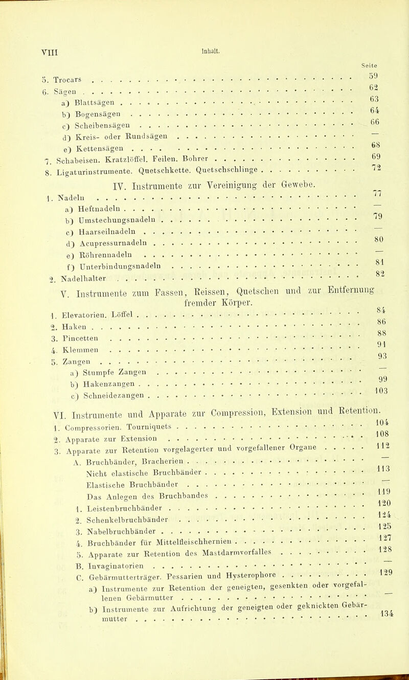 Seite 5. Trocars °9 6. Sägen ^ a} Blattsägen 63 b} Bogensägen 64 c) Scheibensägen 66 d) Kreis- oder Rundsägen — e) Kettensägen 6H 7. Schabeisen. Kratzlöffel. Feilen. Bohrer 69 8. Ligaturinstrumente. Quetschkette. Quetschschlinge IV. Instrumente zur Vereinigung der Gewebe. i. Nadeln 77 a) Heftnadeln b) Umstechun c) Haarseilnadeln d} Acupressurnai e) Röhrennadelu b) Umstechungsnadeln 79 80 d} Acupressurnadeln Ol n Unterbindungsnadeln 2. Nadelhalter .} .• '«?.- \  ' * V. Instrumente zum Fassen, Geissen, Quetschen und zur Entfernung fremder Körper. 1 Elevatorien. Löffel * l „ . 86 2. Haken 88 3. Pincetten ' ' 91 4. Klemmen 93 5. Zangen &) Stumpfe Zangen ~ 99 b~) Hakenzangen ( o , -i .... 103 c) Schneidezangen ■ VI Instrumente und Apparate zur Compression, Extension und Retention. 104 \. Compressorien. Tourmquets c j. .... 108 2. Apparate zur Extension 3. Apparate zur Retention vorgelagerter und vorgefallener Organe 112 A. Bruchbänder, Bracherien \iclu elastische Bruchbänder 113 Elastische Bruchbänder 119 Das Anlegen des Bruchbandes 120 1. Leistenbruchbänder 124 2 Schenkelbruchbänder L'5 3. Nabelbruchbänder 4. Bruchbänder für Mittelfleischhernieu 127 5. Apparate zur Retention des Mastdarmvorfalles 128 B. Invaginatorien C. Gebärmutterträger. Pessarien und Hysterophore 129 a) Instrumente zur Retention der geneigten, gesenkten oder vorgefal- lenen Gebärmutter b) Instrumente zur Aufrichtung der geneigten oder geknickten Gebär- mutter