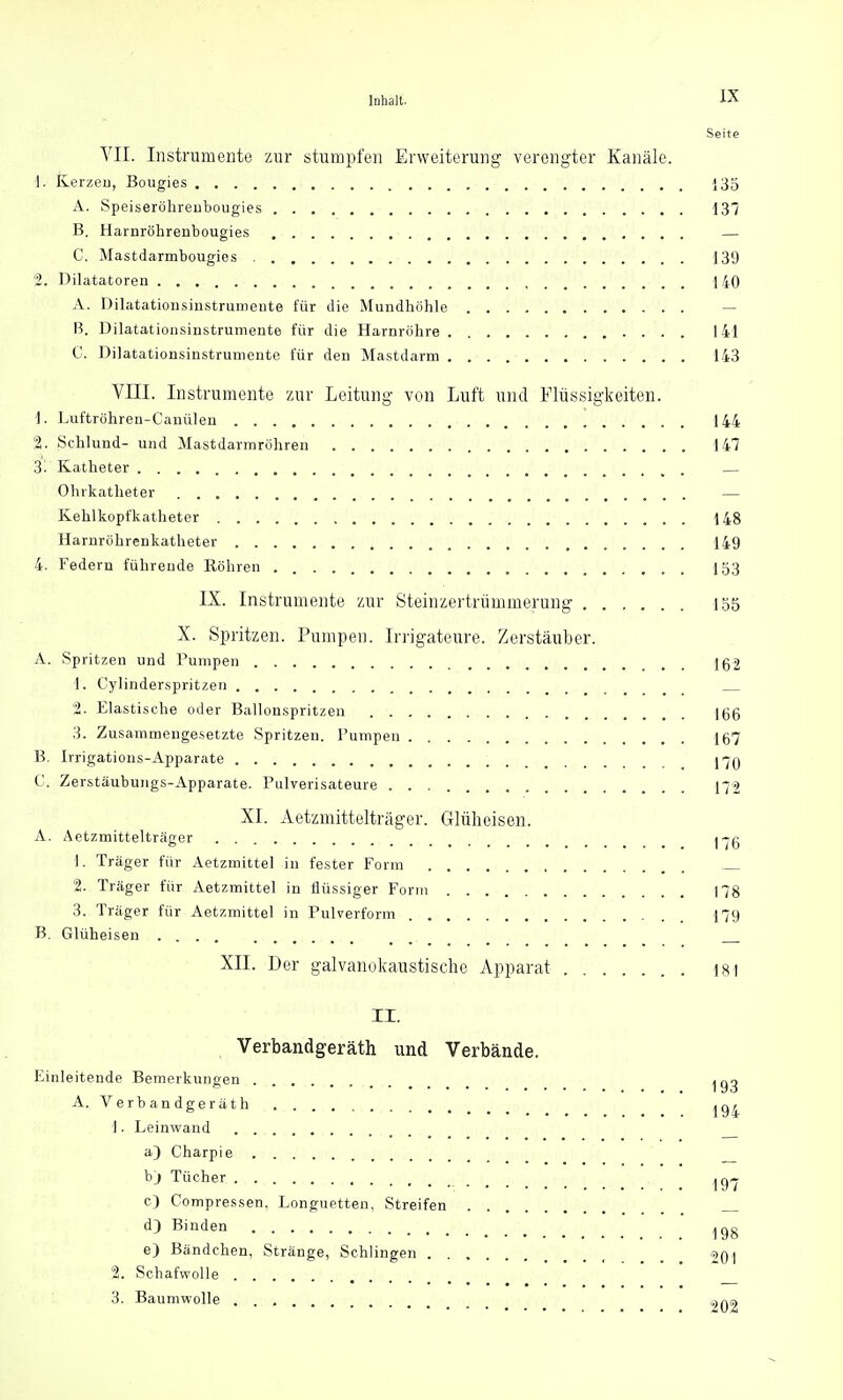 Seite VII. Instrumente zur stumpfen Erweiterung verengter Kanäle. 1. Kerzen, Bougies 135 A. Speiseröhrenbougies 137 B. Harnröhrenbougies — C. Mastdarmbougies 139 2. Dilatatoren 140 A. Dilatationsinstrumente für die Mundhöhle — B. Dilatationsinstrumente für die Harnröhre 141 C. Dilatationsinstrumente für den Mastdarm 143 VIII. Instrumente zur Leitung von Luft und Flüssigkeiten. 1. Luftröhren-Canülen 144 2. Schlund- und Mastdarmröhren 147 3. Katheter — Ohrkatheter — Kehlkopfkatheter 148 Harnröhrenkatheter 149 4. Federn führende Köhren „ 153 IX. Instrumente zur Steinzertrümmerung 155 X. Spritzen. Pumpen. Irrigateure. Zerstäuber. A. Spritzen und Pumpen 162 1. Cylinderspritzen 2. Elastische oder Ballonspritzen jgg 3. Zusammengesetzte Spritzen. Pumpen 167 B. Irrigations-Apparate j^q C. Zerstäubungs-Apparate. Pulverisateure 172 XI. Aetzmittelträger. Glüheisen. A. Aetzmittelträger j-jg 1. Träger für Aetzmittel in fester Form 2. Träger für Aetzmittel in flüssiger Form 178 3. Träger für Aetzmittel in Pulverform 179 B. Glüheisen XII. Der galvanokaustische Apparat 181 II. Verbandgeräth und Verbände. Einleitende Bemerkungen A. Verbandgeräth 1. Leinwand a) Charpie bj Tücher ^ c) Compressen, Longuetten, Streifen d) Binden e) Bändchen, Stränge, Schlingen 201 2. Schafwolle 3. Baumwolle