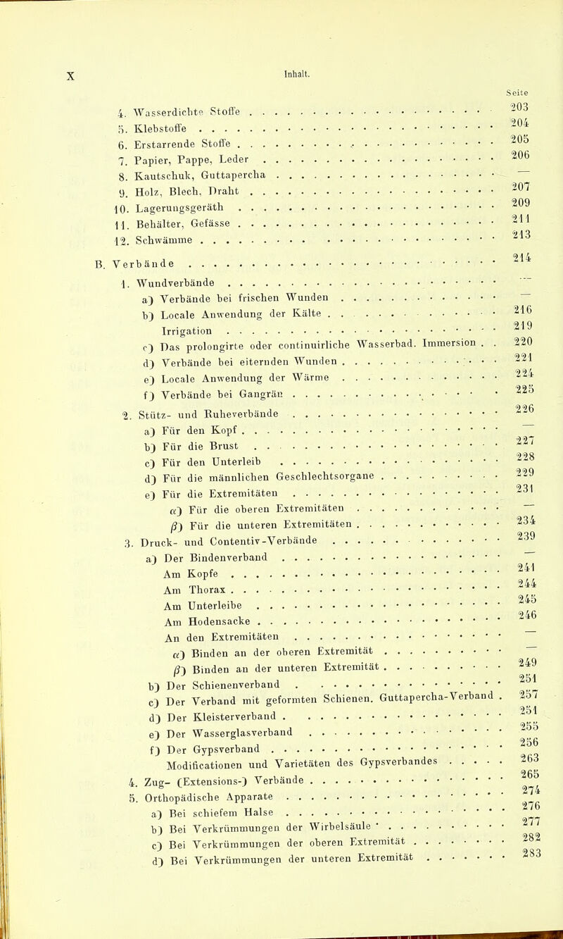 f) Verbände bei Gangrän , 225 2. Stütz- und Kuhevevbände Inhalt. Seite 4. Wasserdichte Stoffe 203 5. Klebstoffe 204 6. Erstarrende Stoffe , . ■ 2^5 7. Papier, Pappe, Leder 206 8. Kautschuk, Guttapercha 9 Holz, Blech, Draht 207 10. Lagerungsgeräth M Behälter, Gefässe 211 12. Schwämme B. Verbände 214 1. Wundverbände a) Verbände bei frischen Wunden bl Locale Anwendung der Kälte 216 <=> I q Irrigation * c) Das prolongirte oder continuirliche Wasserbad. Immersion . . 220 dl Verbände bei eiternden Wunden • • • 221 554 e) Locale Anwendung der Wärme f) Verbände bei ( Stütz- und Euheve a) Für den Kopf 7 b) Für die Brust 227 c) Für den Unterleib 228 dl Für die männlichen Geschlechtsorgane 229 e) Für die Extremitäten *J1 «) Für die oberen Extremitäten /?) Für die unteren Extremitäten 23* 3. Druck- und Contentiv-Verbände a) Der Bindenverband K u ( 241 Am Kopfe 244 Am Thorax 545 Am Unterleibe * 246 Am Hodensacke An den Extremitäten «3 Binden an der oberen Extremität ß-\ Binden an der unteren Extremität 249 'öl b) Der Schienenverband cl Der Verband mit geformten Schienen. Guttapercha-Verband . 257 '51 d) Der Kleisterverband el Der Wasserglasverband 256 f) Der Gypsverband Modificationen und Varietäten des Gypsverbandes 263 265 4. Zug- (Extensions-) Verbände 5. Orthopädische Apparate a) Bei schiefem Halse 977 b} Bei Verkrümmungen der Wirbelsäule • c) Bei Verkrümmungen der oberen Extremität 282 d) Bei Verkrümmungen der unteren Extremität 283