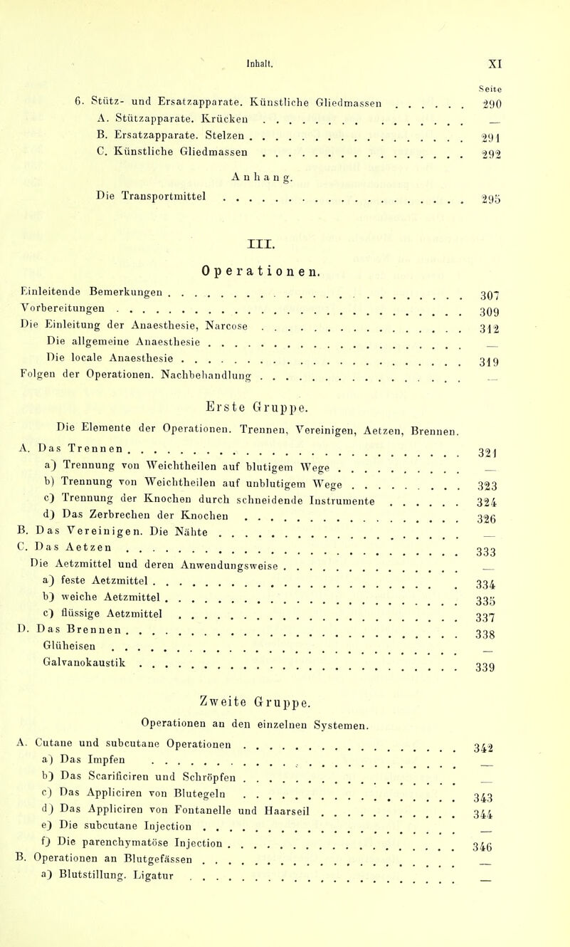Seite 6. Stütz- und Ersatzapparate. Künstliche Gliedmassen 290 A. Stützapparate. Krücken B. Ersatzapparate. Stelzen 291 C. Künstliche Gliedmassen 292 Anhang. Die Transportmittel 295 III. Operationen. Einleitende Bemerkungen . . 3Q-j Vorbereitungen 3Qg Die Einleitung der Anaesthesie, Narcose 312 Die allgemeine Anaesthesie Die locale Anaesthesie 31 g Folgen der Operationen. Nachbehandlung Erste Gruppe. Die Elemente der Operationen. Trennen, Vereinigen, Aetzen, Brennen. A. Das Trennen 32i a) Trennung von Weichtheilen auf blutigem Wege b) Trennung von Weichtheilen auf unblutigem Wege 323 c) Trennung der Knochen durch schneidende Instrumente 324 d) Das Zerbrechen der Knochen 326 B. Das Vereinigen. Die Nähte C. Das Aetzen i 333 Die Aetzmittel und deren Anweudungsweise a) feste Aetzmittel 334 b) weiche Aetzmittel 33g c) flüssige Aetzmittel 3317 D. Das Brennen _ 33g Glüheisen Galvanokaustik 33g Zweite Gruppe. Operationen an den einzelnen Systemen. A. Cutane und subcutane Operationen o^g a) Das Impfen b) Das Scarificiren und Schröpfen c) Das Appliciren von Blutegeln . 343 d ) Das Appliciren von Fontanelle und Haarseil 344 e) Die subcutane Injection 0 Die parenchymatöse Injection 34g B. Operationen an Blutgefässen a) Blutstillung. Ligatur