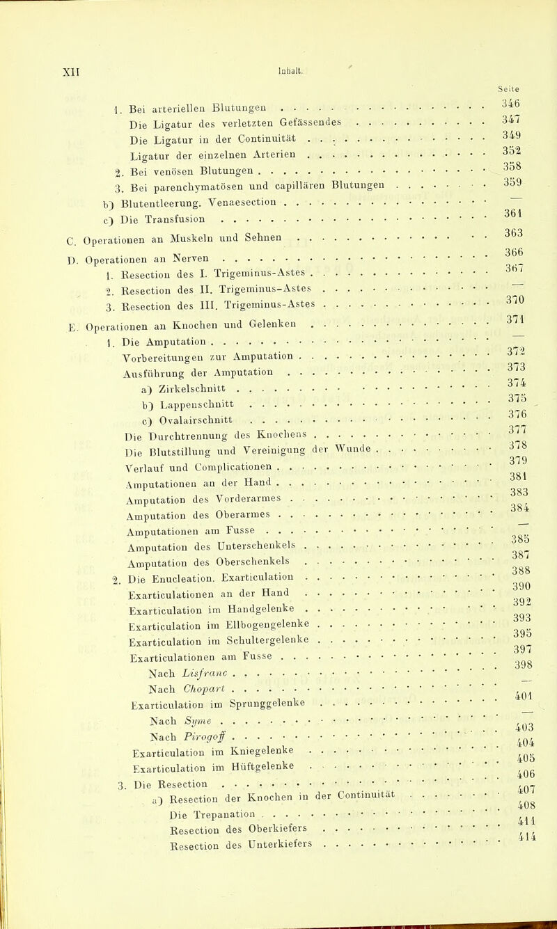 Seite 1. Bei arteriellen Blutungen 346 Die Ligatur des verletzten Gefässendes 347 Die Ligatur in der Continuität 3*9 Ligatur der einzelnen Arterien 352 2. Bei venösen Blutungen 3b8 3. Bei parenchymatösen und capillären Blutungen • • 359 b} Blutentleerung. Venaesection — c) Die Transfusion C. Operationen an Muskeln und Sehnen D. Operationen an Nerven 366 1. Resection des I. Trigeminus-Astes 3ti' 9 Resection des II. Trigeminus-Astes 3. Resection des III. Trigeminus-Astes E. Operationen an Knochen und Gelenken 1. Die Amputation Vorbereitungen zur Amputation • -1 ™- • 373 Ausführung der Amputation a} Zirkelschnitt 3/4 375 b) Lappenschnitt . . c) Ovalairschnitt ^ 377 Die üurchtrennung des Knochens Die Blutstillung und Vereinigung der Wunde 378 Verlauf und Complicationen 3^ a tr a ...... 384 Amputationen an der Hand . j ... 383 Amputation des Vorderarmes /->L ~ 5 . . 384 Amputation des Oberarmes • Amputationen am Fusse ^ Amputation des Unterschenkels Amputation des Oberschenkels ^ 2. Die Enucleation. Exarticulation ^ Exarticulationen an der Hand ^ Exarticulation im Handgelenke • • V.K' » ^ Exarticulation im Ellbogengelenke ^ Exarticulation im Schultergelenke ^ Exarticulationen am Fusse ^ Nach Lisfranc Nach Chopart ^ Exarticulation im Sprunggelenke Nach Syme ,,.„ • • ..... 4Uo Nach Pirogoff 404 Exarticulation im Kniegelenke ^ Exarticulation im Hüftgelenke ß 3. Die Resection ,„„ a) Resection der Knochen in der Continuität g Die Trepanation Resection des Oberkiefers Resection des Unterkiefers
