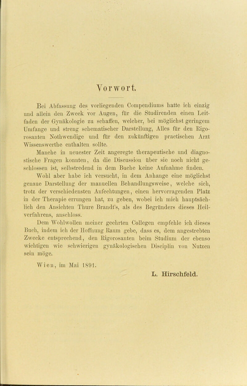 Vorwort, Bei Abfassung des vorliegenden Compendiums batte ich einzig und allein den Zweck vor Angen, für die Studirenden einen Leit- faden der Gynäkologie zn schaffen, welcher, bei möglichst geringem Umfange und streng schematischer Darstellung, Alles für den Rigo- rosanten Nothwendige und für den zukünftigen practischen Arzt Wissenswerthe enthalten sollte. Manche in neuester Zeit angeregte therapeutische und diagno- stische Fragen konnten, da die Discussion über sie noch nicht ge- schlossen ist, selbstredend in dem Buche keine Aufnahme finden. Wohl aber habe ich versucht, in dem Anhänge eine möglichst genaue Darstellung der manuellen Behandlungsweise, welche sich, trotz der verschiedensten Anfechtungen, einen hervorragenden Platz in der Therapie errungen hat, zu gehen, wobei ich mich hauptsäch- lich den Ansichten Thure Brandt’s, als des Begründers dieses Heil- verfahrens, anschloss. Dem Wohlwollen meiner geehrten Collegen empfehle ich dieses Buch, indem ich der Hoffnung Raum gebe, dass es, dem angestrebten Zwecke entsprechend, den Rigorosanten beim Studium der ebenso wichtigen wie schwierigen gynäkologischen Disciplin von Nutzen sein möge. Wien, im Mai 1891. L. Hirschfeld.