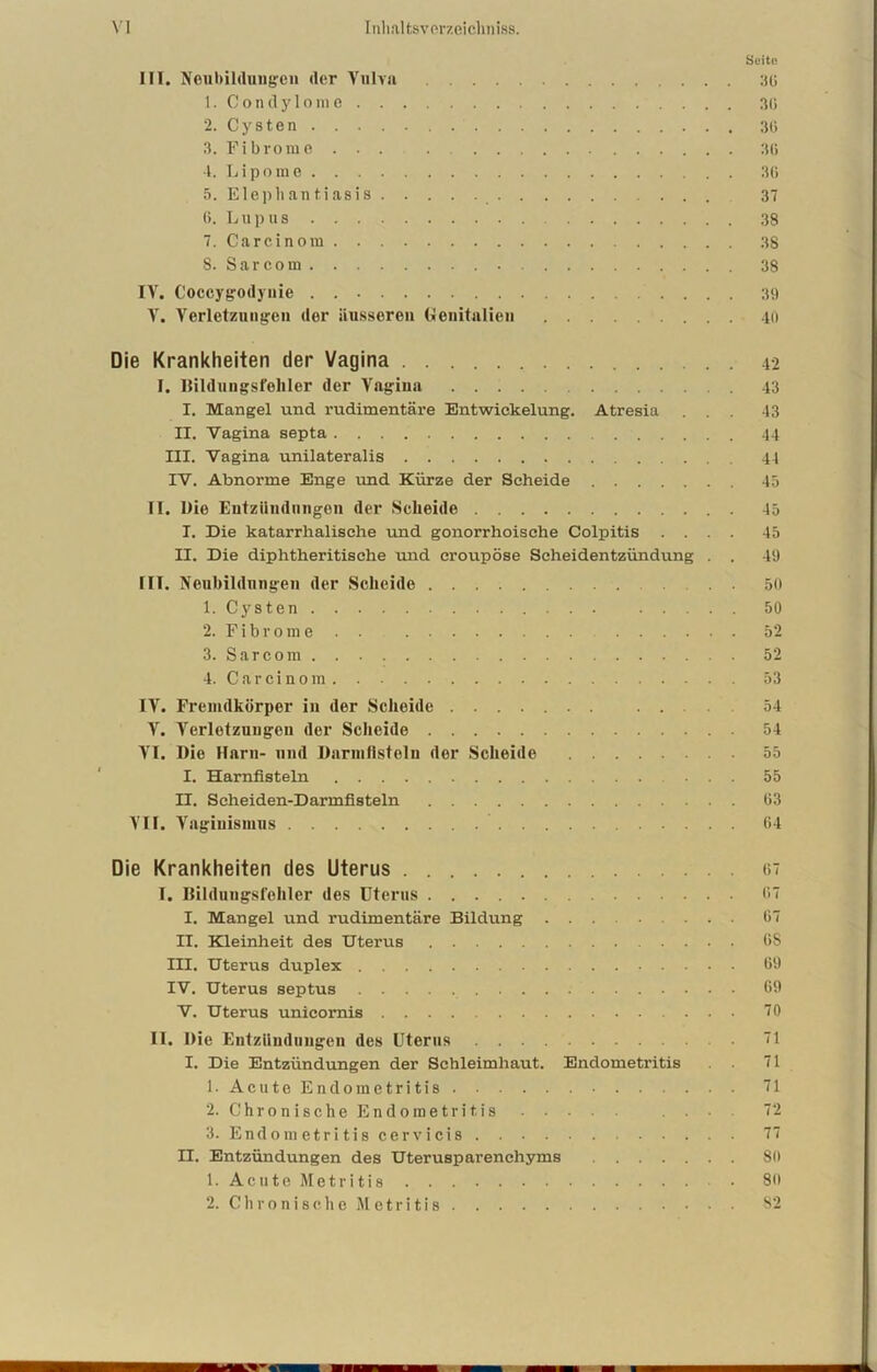 Seite III. Neubildungen der Vulva 36 1. Condylome 30 2. Cysten 30 3. Fibrome 30 4. L i p o m e 30 5. Elephantiasis 37 (».Lupus 38 7. Car ein om 38 8. Sarcom 38 IV. Coccygodyuie 39 V. Verletzungen der äusseren Genitalien 40 Die Krankheiten der Vagina 42 I. Bildungsfehler der Vagina 43 I. Mangel und rudimentäre Entwickelung. Atresia ... 43 II. Vagina septa 44 III. Vagina unilateralis 44 IV. Abnorme Enge und Kürze der Scheide 45 II. Die Entzündungen der Scheide 45 I. Die katarrhalische und gonorrhoische Colpitis .... 45 II. Die diphtheritisehe und croupöse Scheidentzündung . . 49 1IT. Neubildungen der Scheide 50 1. Cysten 50 2. Fibrom e . . 52 3. Sarcom 52 4. Carcinom 53 IV. Fremdkörper in der Scheide ... 54 V. Verletzungen der Scheide 54 VI. Die Harn- und Darmfisteln der Scheide 55 I. Harnfisteln ... 55 II. Seheiden-Darmfisteln 03 VII. Vaginismus 04 Die Krankheiten des Uterus 67 I. Bildungsfehler des Uterus 07 I. Mangel und rudimentäre Bildung ... 07 II. Kleinheit des Uterus OS III. Uterus duplex 69 IV. Uterus septus 69 V. Uterus unicornis 70 II. Die Entzündungen des Uterus . . . 71 I. Die Entzündungen der Schleimhaut. Endometritis 71 1. Acute Endometritis 71 2. Chronische Endometritis . • 72 3. Endometritis cervicis 77 n. Entzündungen des Uterusparenehyms 80 1. Acute Metritis 80 2. Chronische Metritis 82