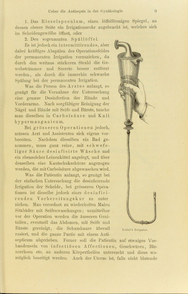 1. Das Rieselspeculum, einen löffelförmigen Spiegel, an dessen oberer Seite ein Irrigationsrohr angebracht ist, welches sich im Scheidengewölbe öffnet, oder 2. Den sogenannten Spüllöffel. Es ist jedoch ein intermittirendes, aber dabei kräftiges Abspülen des Operationsfeldes der permanenten Irrigation vorzuziehen, da durch den weitaus stärkeren Strahl die Ge- webstrümmer und Secrete besser entfernt werden, als durch die immerhin schwache Spülung bei der permanenten Irrigation. Was die Person des Arztes anlangt, so genügt für die Vornahme der Untersuchung eine genaue Desinfection der Hände und Vorderarme. Nach sorgfältiger Reinigung der Nägel und Hände mit Seife und Bürste, tauche man dieselben in Car holsäure und Kali h y p e r m anganicu m. Bei grösseren Operationen jedoch, müssen Arzt und Assistenten sich eigens vor- bereiten. Nachdem dieselben ein Bad ge- nommen, muss ganz reine, mit schwefe- liger Säure desinficirte Wäsche und ein ebensolcher Leinenkittel angelegt, und über denselben eine Kautschukschürze angezogen werden, die mit Carbolsäure abgewaschen wird. Was die Patientin anlangt, so genügt hei der einfachen Untersuchung die desiuficiren.de Irrigation der Scheide, bei grösseren Opera- tionen ist dieselbe jedoch einer desinfici- r eil den Vorbereitungskur zu unter ziehen. Man verordnet zu wiederholten Malen Sitzbäder mit Seifeuwaschuugen; unmittelbar vor der Operation werden die äusseren Geni- talien, eventuell das Abdomen, mit Seife und Bürste gereinigt, die Schamhaare überall Leiters Irrigator, rasiert, und die ganze Partie mit einem Auti- septicum abgerieben. Ferner soll die Patientin auf etwaiges Vor- handensein von infectiösen Affectioneu, Geschwüren, Ble- norrhoeu etc. an anderen Körpertheilen untersucht und diese wo- möglich beseitigt werden. Auch der Uterus ist, falls nicht blutende