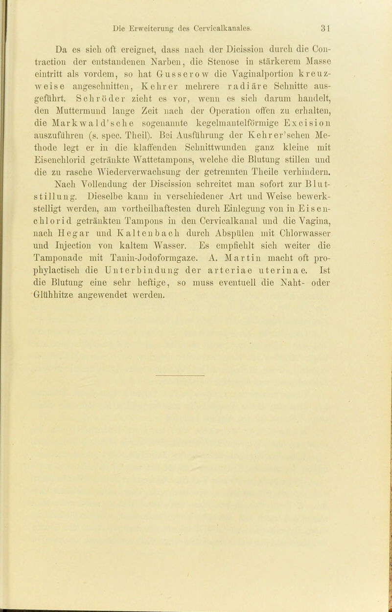 Da es sieb oft ereignet, dass nach der Dioission durch die Con- traction der entstandenen Narben, die Stenose in stärkerem Masse eintritt als vordem, so bat Gusserow die Vaginalportion kreuz- weise angeschnitten, Kehrer mehrere radiäre Schnitte aus- geflihrt. Schröder zieht es vor, wenn es sich darum handelt, den Muttermund lange Zeit nach der Operation offen zu erhalten, die Markwald’sche sogenannte kegelmautelformige Excision auszuführen (s. spec. Theil). Bei Ausführung der Kehrer’sehen Me- thode legt er in die klaffenden Schnittwunden ganz kleine mit Eisenchlorid getränkte Wattetampons, welche die Blutung stillen und die zu rasche Wiederverwachsung der getrennten Theile verhindern. Nach Vollendung der Discission schreitet man sofort zur B1 u t- stillung. Dieselbe kann in verschiedener Art und Weise bewerk- stelligt werden, am vorteilhaftesten durch Einlegung von in Eisen- chlorid getränkten Tampons in den Cervicalkaual und die Vagina, nach Hegar und Kaltenbach durch Abspülen mit Chlorwasser und Injection von kaltem Wasser. Es empfiehlt sich weiter die Tamponade mit Tanin-Jodoformgaze. A. Martin macht oft pro- phylactisch die Unterbindung der arteriae uterina e. Ist die Blutung eine sehr heftige, so muss eventuell die Naht- oder Glühhitze angewendet werden.