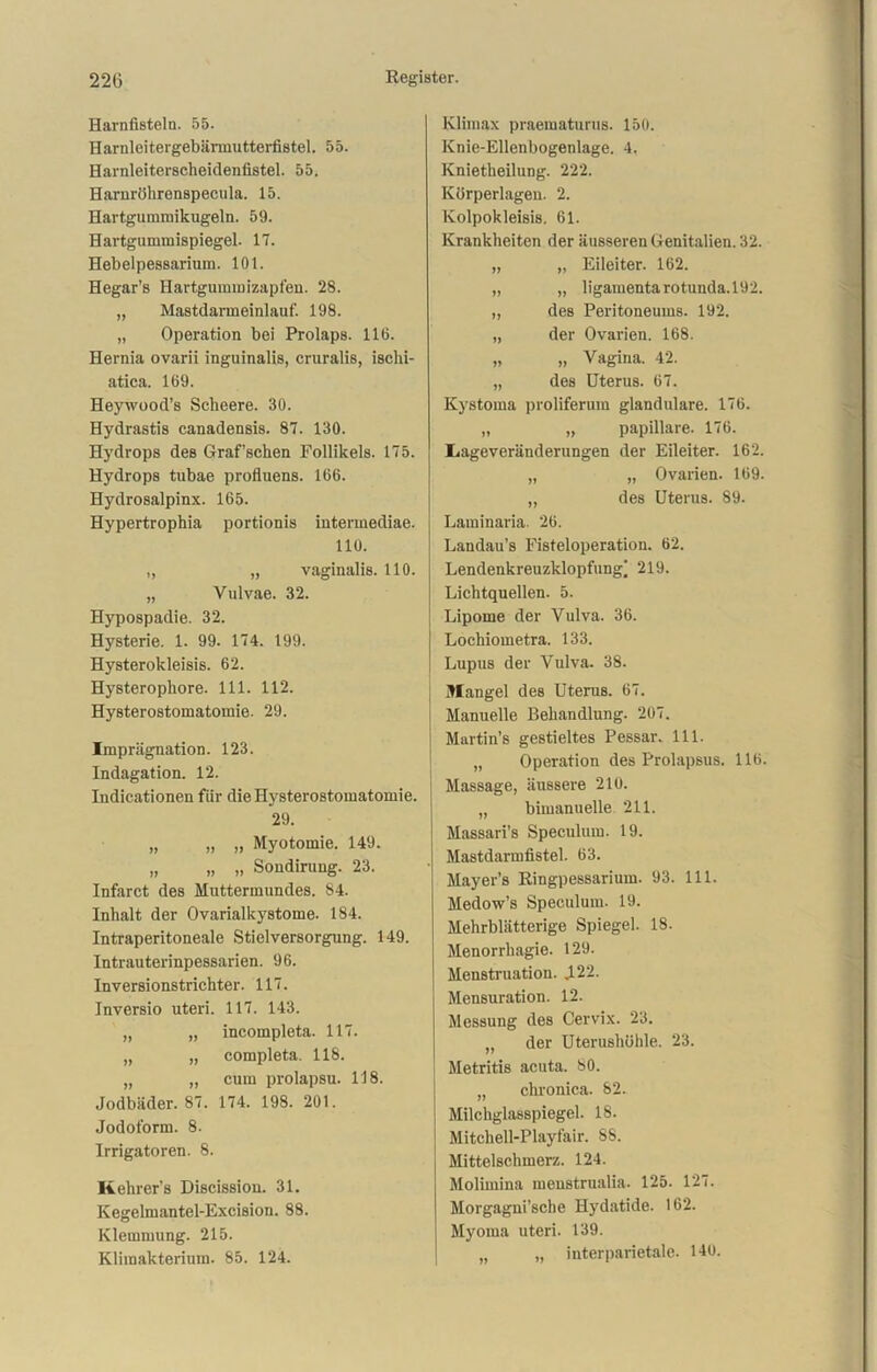 Harnfisteln. 55. Harnleitergebärmutterfistel. 55. Harnleiterscheidenfistel. 55. Harnröhrenspecula. 15. Hartgummikugeln. 59. Hartgummispiegel. 17. Hebelpessarium. 101. Hegar’s Hartgummizapfen. 28. „ Mastdarmeinlauf. 198. „ Operation bei Prolaps. 116. Hernia ovarii inguinalis, cruralis, ischi- atica. 169. Heywood’s Sclieere. 30. Hydrastis canadensis. 87. 130. Hydrops des Graf’schen Follikels. 175. Hydrops tubae profluens. 166. Hydrosalpinx. 165. Hypertrophia portionis intermediae. 110. „ „ vaginalis. 110. „ Vulvae. 32. Hypospadie. 32. Hysterie. 1. 99. 174. 199. Hysterokleisis. 62. Hysterophore. 111. 112. Hysterostomatomie. 29. Imprägnation. 123. Indagation. 12. Indicationen für die Hysterostomatomie. 29. „ „ „ Myotomie. 149. „ „ „ Sondirung. 23. Infarct des Muttermundes. 84. Inhalt der Ovarialkystome. 184. Intraperitoneale Stielversorgung. 149. Intrauterinpessarien. 96. Inversionstrichter. 117. Inversio uteri. 117. 143. „ „ incompleta. 117. „ „ completa. 118. „ „ cum prolapsu. 118. Jodbäder. 87. 174. 198. 201. Jodoform. 8. Irrigatoren. 8. Rehrer’s Discission. 31. Kegelmantel-Excision. 88. Klemmung. 215. Klimakterium. 85. 124. Klimax praematurus. 150. Knie-Ellenbogenlage. 4. Knietheilung. 222. Körperlagen. 2. Kolpokleisis. 61. Krankheiten der äusseren Genitalien. 32. „ „ Eileiter. 162. „ „ ligamentarotunda.192. „ des Peritoneums. 192. „ der Ovarien. 168. „ „ Vagina. 42. „ des Uterus. 67. Kystoma proliferum glanduläre. 176. „ „ papillare. 176. Iiageveränderungen der Eileiter. 162. „ „ Ovarien. 169. „ des Uterus. 89. Laminaria. 26. Landau’s Fisteloperation. 62. Lendenkreuzklopfung] 219. Lichtquellen. 5. Lipome der Vulva. 36. Lochiometra. 133. Lupus der Vulva. 38. Mangel des Uterus. 67. Manuelle Behandlung. 207. Martin’s gestieltes Pessar. 111. „ Operation des Prolapsus. 116. Massage, äussere 210. „ bimanuelle 211. Massari’s Speculum. 19. Mastdarmfistel. 63. Mayer’s Ringpessarium. 93. 111. Medow’s Speculum. 19. Mehrblätterige Spiegel. 18- Menorrhagie. 129. Menstruation. .122. Mensuration. 12. Messung des Cervix. 23. „ der Uterushöhle. 23. Metritis acuta. 80. „ chronica. 82. Milchglasspiegel. 18. Mitchell-Playfair. 88. Mittelschmerz. 124. Molimina menstrualia. 125. 127. Morgagni’sche Hydatide. 162. Myoma uteri. 139. „ „ interparietale. 140.