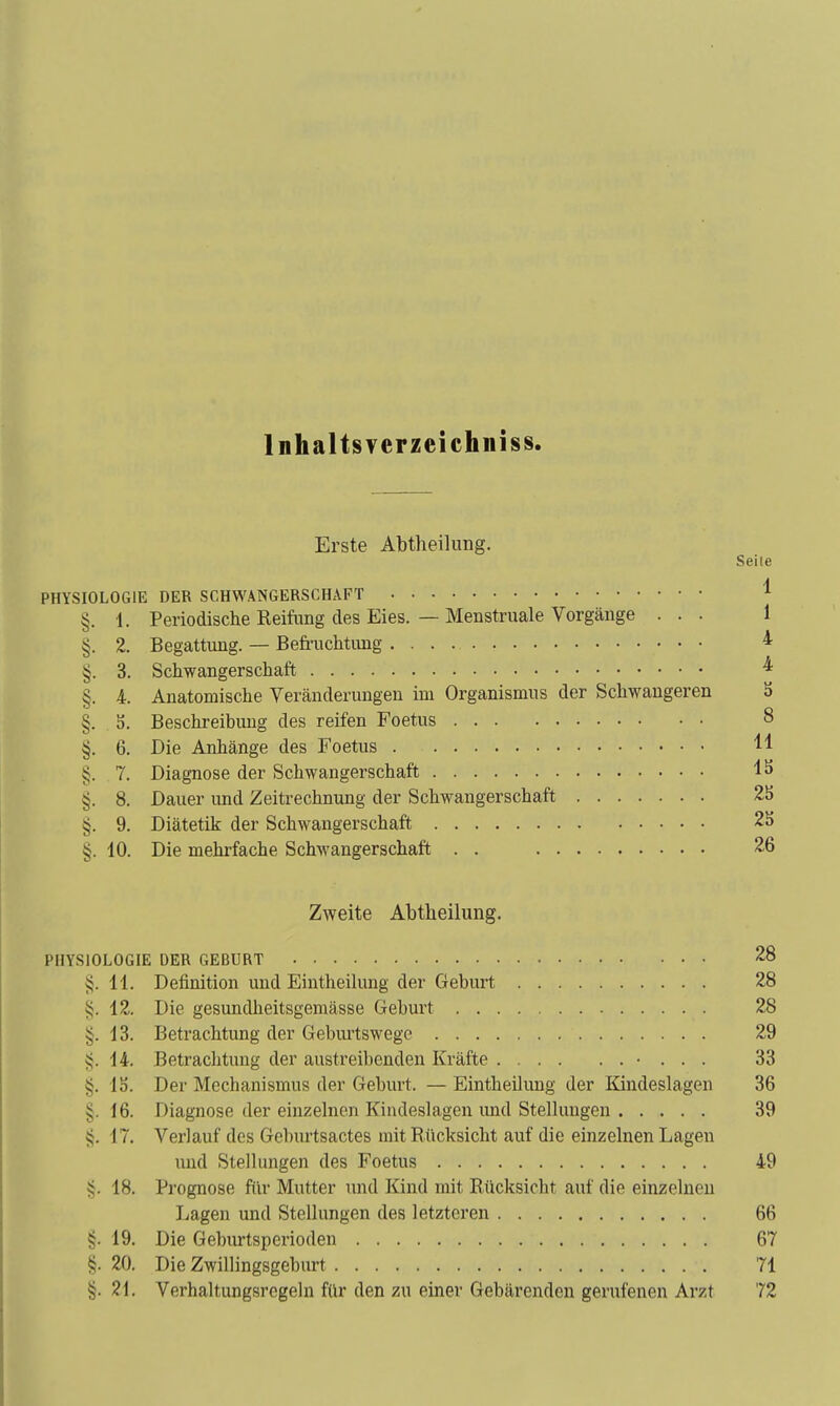 Inhaltsvepzeichniss. Erste Abtheilung. Seile PHYSIOLOGIE DER SCHWANGERSCHxVFT ^ §. 1. Periodische Reifung des Eies. — Menstruale Vorgänge ... 1 §. 2. Begattung. — Befruchtung * §. 3. Schwangerschaft ^ §. 4. Anatomische Veränderungen im Organismus der Schwangeren 3 §. S. Beschreibung des reifen Foetus 8 §. 6. Die Anhänge des Foetus 11 §. 7. Diagnose der Schwangerschaft IS §. 8. Dauer und Zeitrechnung der Schwangerschaft 25 §. 9. Diätetik der Schwangerschaft 25 §. 10. Die mehrfache Schwangerschaft . . 26 Zweite Abtbeilung. PHYSIOLOGIE DER GEBURT 28 ^. 11. Definition und Eintheikmg der Geburt 28 §. 12. Die gesundheitsgeraässe Geburt 28 §. 13. Betrachtung der Gebui'tswege 29 14. Betrachtung der austreibenden Kräfte • . . . 33 §. IS. Der Mechanismus der Geburt. — Eintheilung der Kindeslagen 36 §. 16. Diagnose der einzelnen Kindeslagen und Stellungen 39 17. Verlauf des Geburtsactes mit Rücksicht auf die einzelnen Lagen und Stellungen des Foetus 49 18. Prognose für Mutter und Kind mit Rücksicht auf die einzelneu Lagen und Stellungen des letzteren 66 §. 19. Die Geburtsperioden 67 §. 20. Die Zwillingsgeburt 71 §. 21. Verhaltungsrcgeln für den zu einer Gebärenden gerufenen Arzt 72