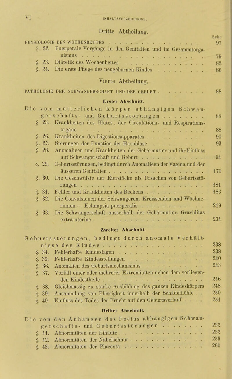 i.NHAi,TSvi:iizi:ir,nNiss. Dritte Abtheilung. Seile PHYSIOLOGIE DES WOCHENBETTES 97 5J. 22. Puerperale Vorgänge in den Genitalien und im Gesammtorga- nismus 79 5:5. 23. Diätetik des Wochenbettes 82 §. 24. Die erste Pflege des neugehornen Kindes 86 Vierte Abtheilung. PATHOLOGIE DER SCHWANGERSCHAFT UND DER GEBURT 88 Erster AbHcliiiitt. Die vom mütterlichen Körper abhängigen Schwan- ge r s c h a f t s - und G e b u r t s s t ö r u n g e n 88 i^. 2ä. Ki-ankheiten des Blutes, der Circulations- und Respirations- organe 88 §. 26. Krankheiten des Digestionsapparates 90 §. 27. Störungen der Function der Harnblase 93 §. 28. Anomalieen und Kranldieiten der Gebärmutter und ihrEinfluss auf Schwangerschaft imd Geburt 94 29. Geburtsstörungen, bedingt durch Anomalieen der Vagina und der äusseren Genitalien 170 §. 30. Die Geschwülste der Eierstöcke als Ursachen von Gebm-tsstö- rungen 181 §.31. Fehler und Krankheiten des Beckens 183 §. 32. Die Convulsionen der Schwangeren, Kreissenden und Wöchne- rinnen — Eclampsia puerperalis 219 33. Die Schwangerschaft ausserhalb der Gebärmutter. Graviditas extra-utertna 234 Zweiter Abschnitt. Geburtsstörungen, bedingt durch anomale Verhält- nisse des Kindes 238 §. 34. Fehlerhafte Kindeslagen 238 §. SS. Fehlerhafte Kindesstellimgen 240 §. 36. Anomalien des Geburtsmechauismus 243 §. 37. Vorfall einer oder mehrerer Extremitäten neben dem vorliegen- den Kiudestheile 246 §. 38. Gleichmässig zu starke Ausbildung des ganzen Kindeskörpers 248 §. 39. Ansammlung von Flüssigkeit innerhalb der Schädelhöhle . . 2ö0 §. 40. Einfiuss des Todes der Frucht auf den Gebiu-tsverlauf .... 2öl Dritter Abschnitt. Die von den Anhängen des Foetus abhängigen Schwan- gerschafts- imd Geburtsstörungen 252 §. 41. Abnormitäten der Eihäute 2S2 §. 42. Abnormitäten der Nabelschnur 23}) §. 43. Abnormitäten der Placenta 264