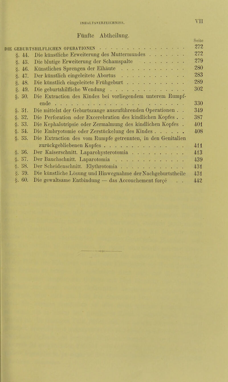 Fünfte Abtheilung. Seite DIE GEBUIITSHILFLICHEIS OPERATIONEN 272 §. 44. Die küustliclie Erweiterung des Muttermundes 272 §. 45. Die blutige Erweiterung der Schamspalte 279 5^. 46. Künstliches Sprengen der Eihäute 280 §. 47. Der künstlich eingeleitete Abortus 283 §. 48. Die künstlich eingeleitete Frühgeburt 289 §. 49. Die geburtshilfliche Wendung 302 §. SO. Die Extractiou des Kindes bei vorliegendem unterem Rumpf- ende 330 §. Sl. Die mittelst der Gebm-tszange auszuführenden Operationen . . 349 §. S2. Die Perforation oder Excerebratiou des kindlichen Kopfes . . 387 §. S3. Die KeiDhalotripsie oder Zermalmung des kindlichen Kopfes . 401 §. 54. Die Embryotomie oder Zerstückelung des Kindes 408 §. 55. Die Extraction des vom Rumpfe getrennten, in den Genitalien zurückgebliebenen Kopfes 411 §. 56. Der Kaiserschnitt. Laparohysterotomia 413 §. 57. Der Bauchschnitt. Laparotomia 439 58. Der Scheidenschnitt. Elythrotomia 431 §. 59. Die künstliche Lösung und Hinwegnahme der Nachgeburtstheile 431 §. 60. Die gewaltsame Entbindung — das Accouchement forge . . 442 —