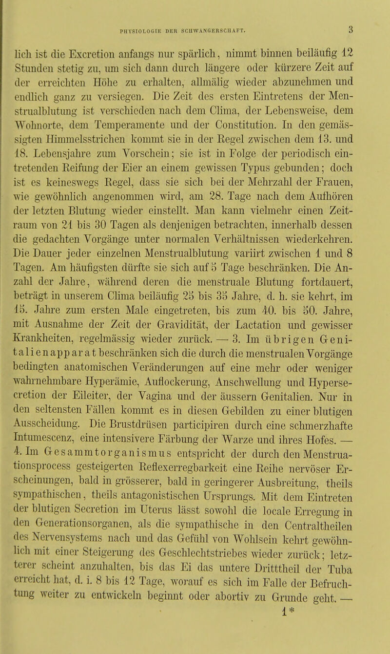 lieh ist die Excretion anfangs nur spärlich, nimmt binnen beiläufig 12 Stunden stetig zu, um sich dann durch längere oder kürzere Zeit auf der erreichten Höhe zu erhalten, allmälig wieder abzunehmen und endlich ganz zu versiegen. Die Zeit des ersten Eintretens der Men- strualblutung ist verschieden nach dem Clima, der Lebensweise, dem Wohnorte, dem Temperamente und der Constitution. In den gemäs- sigten Himmelsstrichen kommt sie in der Eegel zwischen dem 13. und 18. Lebensjahre zmn Vorschein; sie ist in Folge der periodisch ein- tretenden Eeifimg der Eier an einem gewissen Typus gebunden; doch ist es keineswegs Eegel, dass sie sich bei der Mehrzahl der Frauen, wie gewöhnlich angenommen wird, am 28. Tage nach dem Aufhören der letzten Blutung wieder einstellt. Man kann vielmehr einen Zeit- raum von 21 bis 30 Tagen als denjenigen betrachten, innerhalb dessen die gedachten Vorgänge unter normalen Verhältnissen wiederkehren. Die Dauer jeder einzelnen Menstrualblutung variirt zwischen 1 und 8 Tagen. Am häufigsten dürfte sie sich auf 3 Tage beschränken. Die An- zahl der Jahi'e, während deren die menstruale Blutung fortdauert, beträgt in unserem Clima beiläufig 25 bis 3S Jahre, d. h. sie kehrt, im 15. Jahi-e zum ersten Male eingetreten, bis zum 40. bis 50. Jahre, mit Ausnahme der Zeit der Gravidität, der Lactation und gewisser Ki-ankheiten, regelmässig wieder zurück.—^3. Im übrigen G-eni- talienapparat beschränken sich die durch die menstrualenVorgänge bedingten anatomischen Veränderungen auf eine mehr oder weniger wahi-nehmbare Hyperämie, Auflockerung, Anschwellung und Hyperse- cretion der Eileiter, der Vagina und der äussern Genitalien. Nur in den seltensten Fällen kommt es in diesen Gebilden zu einer blutigen Ausscheidung. Die Brustdrüsen participiren durch eine schmerzhafte Intimiescenz, eine intensivere Färbung der Warze und ihres Hofes. — 4. Im Gesammtorganismus entspricht der durch denMenstrua- tionsprocess gesteigerten Eeflexerregbarkeit eine Eeihe nervöser Er- scheinungen, bald in grösserer, bald in geringerer Ausbreitung, theils sympathischen, theils antagonistischen Ursprungs. Mit dem Eintreten der blutigen Secretion im Uterus lässt sowohl die locale Erregung in den Generationsorganen, als die sympathische in den Centraltheilen des Nervensystems nach und das Gefühl von Wohlsein kehrt gewöhn- lich mit einer Steigerung des Geschlechtstriebes wieder zwück; letz- terer scheint anzuhalten, bis das Ei das untere Dritttheil der Tuba erreicht hat, d. i. 8 bis 12 Tage, worauf es sich im Falle der Befruch- tung weiter zu entwickeln beginnt oder abortiv zu Grunde geht. — 1*