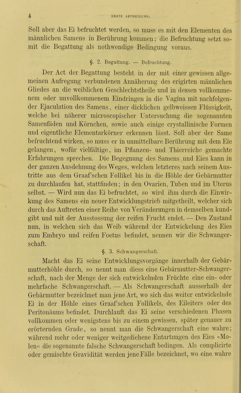 Soll aber das Ei befruchtet werden, so rauss es mit den Elementen des männlichen Samens in Berührung kommen; die Befruchtung setzt so- mit die Begattung als notliwendige Bedingung voraus. §. 2. BegaUung-. — Befruchtung. Der Act der Begattung besteht in der mit einer gewissen allge- meinen Aufregung verbundenen Annäherung des erigirten männlichen Gliedes an die weiblichen Geschlechtstheile und in dessen vollkomme- nem oder unvollkommenem Eindringen in die Vagina mit naclifolgen- der Ejaculation des Samens, einer dicklichen gelbweissen Flüssigkeit, welche bei näherer microscopischer Untersuchung die sogenannten Samenfäden und Körnchen, sowie auch einige crystallinische Formen und eigentliche Elementarkörner erkennen lässt. Soll aber der Same befruchtend wirken, so muss er in unmittelbare Berühi'ung mit dem Eie gelangen, wofür vielfältige, im Pflanzen- und Thierreiche gemachte Erfalu-ungen sprechen. Die Begegnung des Samens und Eies kann in der ganzen Ausdehnung des Weges, welchen letzteres nach seinem Aus- tritte aus dem Graafschen Follikel bis in die Höhle der Gebärmutter zu dmxhlaufen hat, stattfinden; in den Ovarien, Tuben und im Uterus selbst. — Wird nun das Ei befruchtet, so wird ihm durch die Einwir- kung des Samens ein neuer Entwicklungstrieb mitgetheilt, welcher sich durch das Auftreten einer Reihe von Veränderungen in demselben kund- gibt und mit der Ausstossung der reifen Frucht endet. — Den Zustand nun, in welchen sich das Weib während der Entwickelung des Eies zum Embryo und reifen Foetus befindet, nennen wir die Schwanger- schaft. §. 3. Schwangerschaft. Macht das Ei seine Entwicklungsvorgänge innerhalb der Gebär- mutterhöhle durch, so nennt man diess eine Gebärmutter-Schwanger- schaft, nach der Menge der sich entwickelnden Früchte eine ein- oder mehrfache Schwangerschaft. — Als Schwangerschaft ausserhalb der Gebärmutter bezeichnet man jene Art, wo sich das weiter entwickelnde Ei in der Höhle eines Graafschen Follikels, des Eileiters oder des Peritonäums befindet. Durclilauft das Ei seine verschiedenen Phasen vollkommen oder wenigstens bis zu einem gewissen, später genauer zu erörternden Grade, so nennt man die ScliAvangerschaft eine wahre; während mehr oder weniger weitgediehene Entartungen des Eies »Mo- len« die sogenannte falsche Schwangerschaft bedingen. Als complicirte oder gemischte Gravidität werden jene Fälle bezeichnet, wo eine wahre