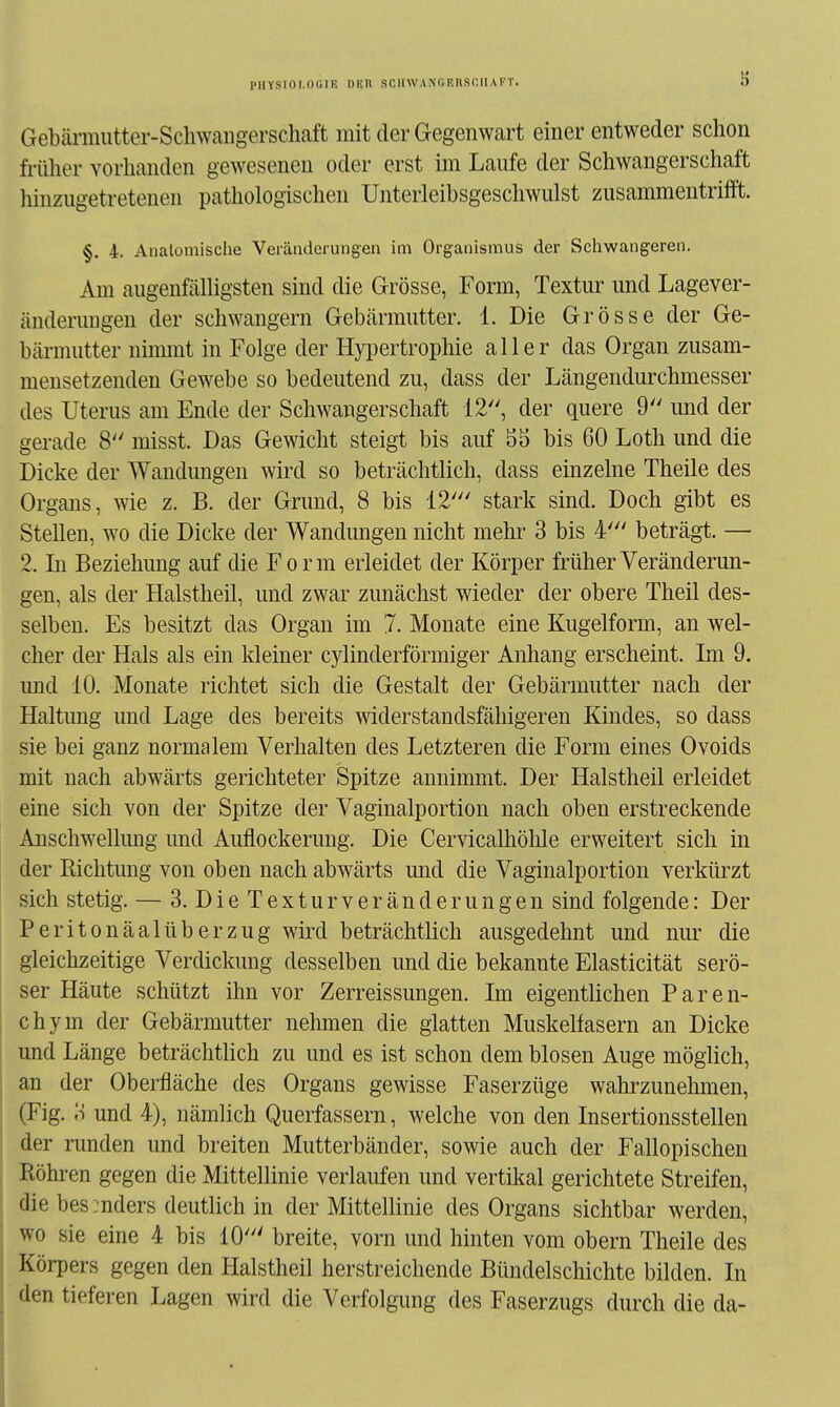 PHYSIOI.OGIK IHäll SCIlWANGEIlSf.lIAFT. Gebäi-mutter-Schwangerschaft mit der Gegenwart einer entweder schon früher vorhanden gewesenen oder erst im Laufe der Schwangerschaft hinzugetretenen pathologischen Unterleibsgeschwulst zusammentrifft. §. 4. Anatomische Veränderungen im Organismus der Schwangeren. Am augenfälligsten sind die Grösse, Form, Textur und Lagever- änderungen der schwangern Gebärmutter. 1. Die Grösse der Ge- bärmutter nimmt in Folge der Hypertrophie aller das Organ zusam- mensetzenden Gewebe so bedeutend zu, dass der Längendurchmesser des Uterus am Ende der Schwangerschaft 12, der quere 9 und der gerade 8 misst. Das Gewicht steigt bis auf 5ä bis 60 Loth und die Dicke der Wandungen Avird so beträchtlich, dass einzelne Theile des Organs, wie z. B. der Grund, 8 bis 12' stark sind. Doch gibt es Stellen, wo die Dicke der Wandungen nicht mehi- 3 bis 4' beträgt. — 2. In Beziehung auf die Form erleidet der Körper früher Veränderun- gen, als der Halstheil, und zwar zunächst wieder der obere Theil des- selben. Es besitzt das Organ im 7. Monate eine Kugelform, an wel- cher der Hals als ein kleiner cylinderförmiger Anhang erscheint. Im 9. und 10. Monate richtet sich die Gestalt der Gebärmutter nach der Haltung und Lage des bereits widerstandsfähigeren Kindes, so dass sie bei ganz normalem Verhalten des Letzteren die Form eines Ovoids mit nach abwärts gerichteter Spitze annimmt. Der Halstheil erleidet eine sich von der Spitze der Vaginalportion nach oben erstreckende Anschwellung und Auflockerung. Die Cervicalhöhle erweitert sich in der Richtung von oben nach abwärts und die Vaginalportion verkürzt sich stetig. — 3. DieTextur Veränderungen sind folgende: Der PeritonäalÜberzug wird beträchtlich ausgedehnt und nur die gleichzeitige Verdickung desselben und die bekannte Elasticität serö- ser Häute schützt ihn vor Zerreissungen. Im eigentlichen Pareu- ch ym der Gebärmutter nehmen die glatten Muskelfasern an Dicke und Länge beträchtlich zu und es ist schon dem blosen Auge möglich, an der Oberfläche des Organs gewisse Faserzüge wahrzunehmen, (Fig. 3 und 4), nämlich Querfassern, welche von den Insertionsstellen der runden und breften Mutterbänder, sowie auch der Fallopischen Röhren gegen die Mittellinie verlaufen und vertütal gerichtete Streifen, die bes:nders deutlich in der Mittellinie des Organs sichtbar werden, wo sie eine 4 bis 10' breite, vorn und hinten vom obern Theile des Körpers gegen den Halstheil herstreichende Bündelschichte bilden. In den tieferen Lagen wird die Verfolgung des Faserzugs durch die da-