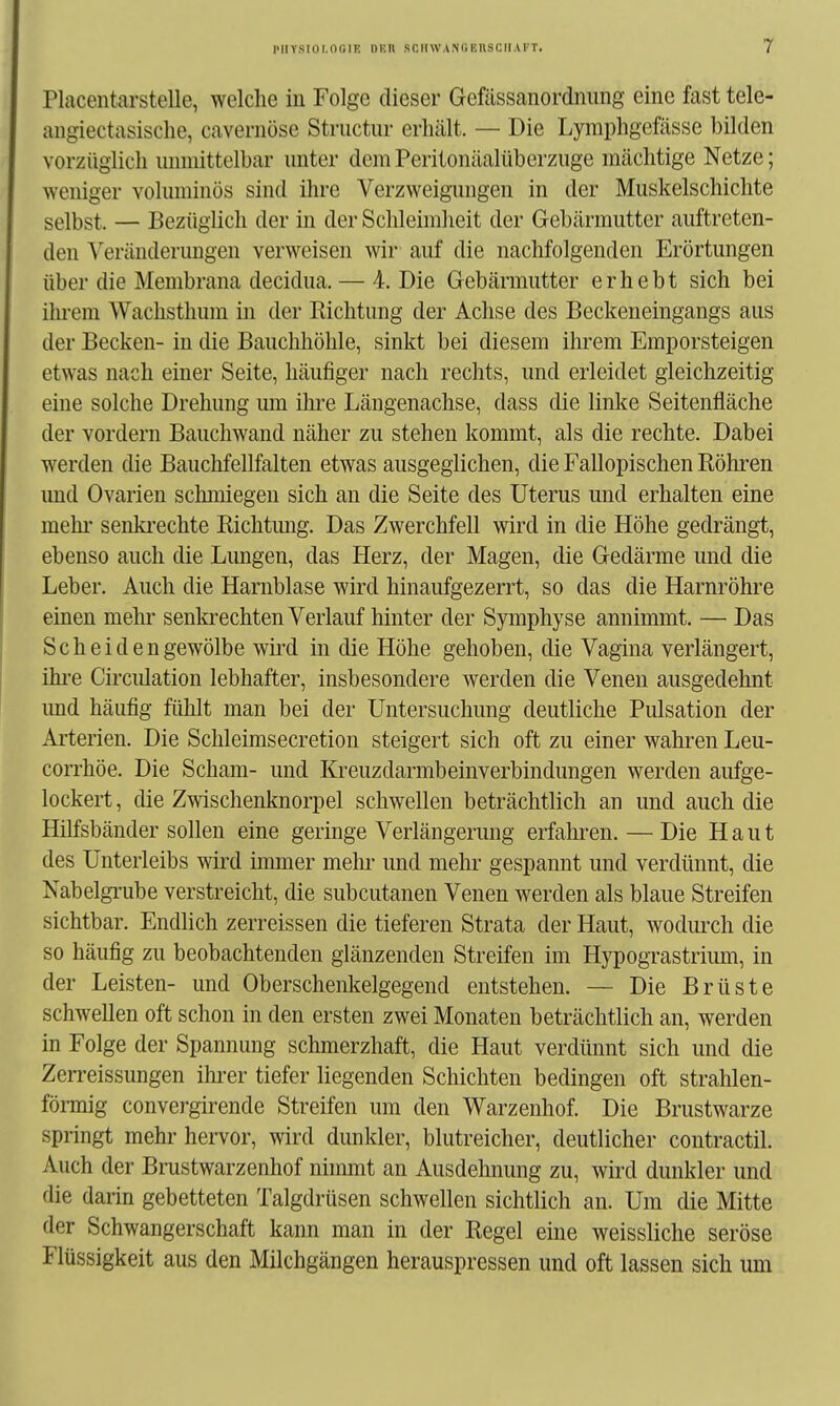 Placentarstelle, welche in Folge dieser Gefässanordnimg eine fast tele- angiectasisclie, cavernöse Structur erhält. — Die Lyraphgefässe bilden vorzüglich unmittelbar unter dem Peritonäalüberzuge mächtige Netze; weniger voluminös sind ihre Verzweigimgen in der Muskelschichte selbst. — Bezüglich der in der Schleimheit der Gebärmutter auftreten- den Veränderungen verweisen wir auf die nachfolgenden Erörtungen über die Membrana decidua. — 4. Die Gebärmutter erhebt sich bei ihrem Wachsthum in der Richtung der Achse des Beckeneingangs aus der Becken- in die Bauchhöhle, sinkt bei diesem ihrem Emporsteigen etwas nach einer Seite, häufiger nach rechts, und erleidet gleichzeitig eine solche Drehung lun ihre Längenachse, dass die linlce Seitenfläche der vordem Bauchwand näher zu stehen kommt, als die rechte. Dabei werden die Bauchfellfalten etwas ausgeglichen, die Fallopischen Röhren und Ovarien schmiegen sich an die Seite des Uterus und erhalten eine mein* senki-echte Richtmig. Das Zwerchfell wird in die Höhe gedrängt, ebenso auch die Lungen, das Herz, der Magen, die Gedärme und die Leber. Auch die Harnblase wird hinaufgezerrt, so das die Harnröhre einen mehr senkrechten Verlauf hinter der Symphyse annimmt. — Das Scheiden gewölbe wird in die Höhe gehoben, die Vagina verlängert, ihi'e Circidation lebhafter, insbesondere werden die Venen ausgedehnt imd häufig fühlt man bei der Untersuchung deutliche Pulsation der Arterien. Die Schleimsecretion steigert sich oft zu einer wahren Leu- corrhöe. Die Scham- und Kreuzdarmbeinverbindungen werden aufge- lockert , die Zwischenknorpel schwellen beträchtlich an und auch die Hilfsbänder sollen eine geringe Verlängerung erfahren. — Die Haut des Unterleibs wird immer mein- und mehr gespannt und verdünnt, die Nabelgrube verstreicht, die subcutanen Venen werden als blaue Streifen sichtbar. Endlich zerreissen die tieferen Strata der Haut, wodurch die so häufig zu beobachtenden glänzenden Streifen im Hypograstrium, in der Leisten- und Oberschenkelgegend entstehen. — Die Brüste schwellen oft schon in den ersten zwei Monaten beträchtlich an, werden in Folge der Spannung schmerzhaft, die Haut verdünnt sich und die Zerreissungen ihi'er tiefer liegenden Schichten bedingen oft strahlen- förmig convergirende Streifen um den Warzenhof. Die Brustwarze springt mehr hervor, wird dunkler, blutreicher, deutlicher contractu Auch der Brustwarzenhof nimmt an Ausdehnung zu, wird dunkler und die darin gebetteten Talgdrüsen schwellen sichtlich an. Um die Mitte der Schwangerschaft kann man in der Regel eine weissliche seröse Flüssigkeit aus den Milchgängen herauspressen und oft lassen sich um