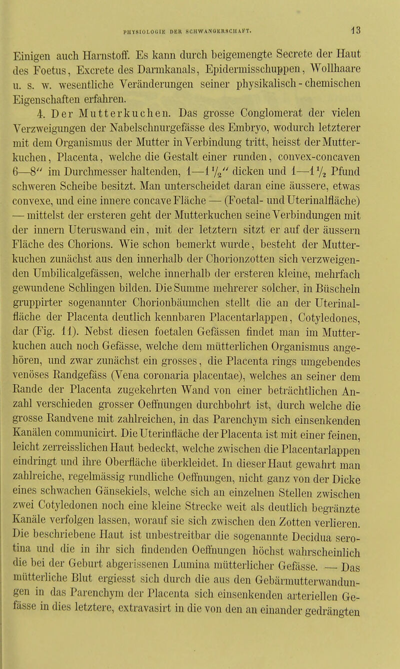 Einigen auch Harnstoff. Es kann durch beigemengte Secrete der Haut des Foetus, Excrete des Darmkanals, Epidermisschuppen, Wollhaare u. s. w. wesentliche Vercänderungen seiner physikalisch - chemischen Eigenschaften erfahren. 4. Der Mutterkuchen. Das grosse Conglomerat der vielen Verzweigungen der Nabelschnurgefässe des Embryo, wodurch letzterer mit dem Organismus der Mutter in Verbindung tritt, heisst der Mutter- kuchen , Placenta, welche die Gestalt einer runden, convex-concaven 6—8 im Durchmesser haltenden, 1—I'/q dicken und 1—'i^j^ Pfund schweren Scheibe besitzt. Man unterscheidet daran eine äussere, etwas convexe, und eine innere concave Fläche — (Foetal- und Uterinalfläche) — mittelst der ersteren geht der Mutterkuchen seine Verbindungen mit der Innern Uteruswand ein, mit der letztern sitzt er auf der äussern Fläche des Chorions. Wie schon bemerkt wurde, besteht der Mutter- kuchen zunächst aus den innerhalb der Chorionzotten sich verzweigen- den Uuibilicalgefässen, welche innerhalb der ersteren kleine, mehrfach gewimdene Schlingen bilden. Die Summe mehrerer solcher, in Büscheln gruppirter sogenannter Chorionbäumchen stellt die an der Uterinal- fläche der Placenta deutlich kennbaren Placentarlappen, Cotyledones, dar (Fig. 11). Nebst diesen foetalen Gefässen findet man im Mutter- kuchen auch noch Gefässe, welche dem mütterlichen Organismus ange- hören, und zwar zunächst ein grosses, die Placenta rings umgebendes venöses Randgefäss (Vena coronaria placentae), welches an seiner dem Rande der Placenta zugekehrten Wand von einer beträchtlichen An- zahl verschieden grosser Oeffiiungen durchbohrt ist, durch welche die gi'osse Randvene mit zahlreichen, in das Parenchym sich einsenkenden Kanälen communicirt. Die Uterinfläche der Placenta ist mit einer feinen, leicht zerreisslichen Haut bedeckt, welche zwischen die Placentarlappen eindringt und ihre Oberfläche überkleidet. In dieser Haut gewahrt man zahlreiche, regelmässig rundliche Oeffnungen, nicht ganz von der Dicke eines schwachen Gänsekiels, welche sich an einzelnen Stellen zwischen zwei Cotyledonen noch eine kleine Strecke weit als deutlich begränzte Kanäle verfolgen lassen, worauf sie sich zwischen den Zotten verlieren. Die beschriebene Haut ist unbestreitbar die sogenannte Decidua sero- tina und die in ihr sich findenden Oeffnungeu höchst wahrscheinlich die bei der Geburt abgerissenen Lumina mütterlicher Gefässe. — Das mütterliche Blut ergiesst sich durch die aus den Gebärmutterwandun- gen in das Parenchym der Placenta sich einsenkenden arteriellen Ge- fässe in dies letztere, extravasirt in die von den an einander gedrängten