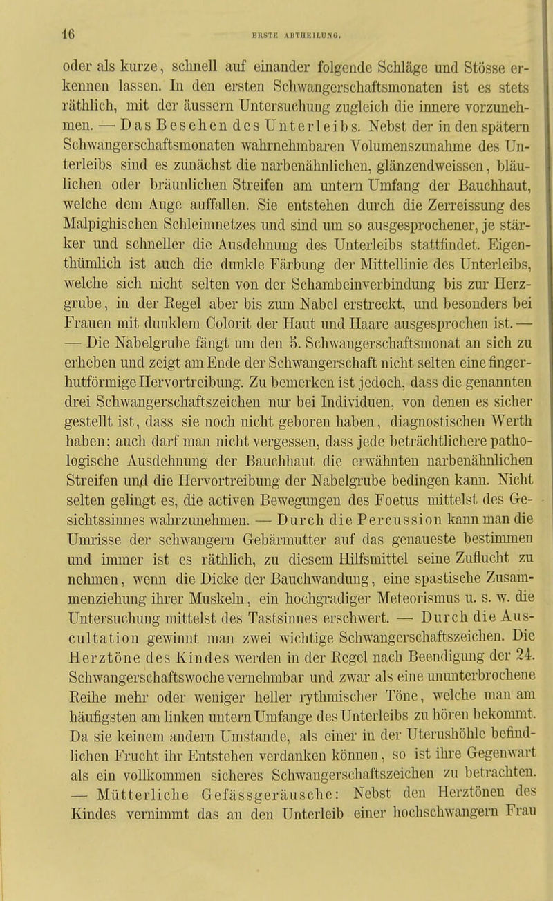 oder als kurze, schnell auf einander folgende Schläge und Stösse er- kennen lassen. In den ersten Schwangerschaftsmonaten ist es stets räthlich, mit der äussern Untersuchung zugleich die innere vorzuneh- men. — Das Besehen des Unterleibs. Nebst der in den spätem Schwangerschaftsmonaten wahrnehmbaren Volumenszunahme des Un- terleibs sind es zunächst die narbenähnlichen, glänzendweissen, bläu- lichen oder bräunlichen Streifen am untern Umfang der Bauchhaut, welche dem Auge auffallen. Sie entstehen durch die Zerreissung des Malpighischen Schleimnetzes und sind um so ausgesprochener, je stär- ker und schneller die Ausdehnung des Unterleibs stattfindet. Eigen- thümlich ist auch die dunkle Färbung der Mittellinie des Unterleibs, welche sich nicht selten von der Schambeinverbindung bis zur Herz- grube , in der Regel aber bis zum Nabel erstreckt, und besonders bei Frauen mit dunklem Colorit der Haut und Haare ausgesprochen ist. — — Die Nabelgrube fängt um den 8. Schwangerschaftsmonat an sich zu erheben und zeigt am Ende der Schwangerschaft nicht selten einefinger- hutförmige Hervortreibung. Zu bemerken ist jedoch, dass die genannten drei Schwangerschaftszeichen nur bei Individuen, von denen es sicher gestellt ist, dass sie noch nicht geboren haben, diagnostischen Werth haben; auch darf man nicht vergessen, dass jede beträchtlichere patho- logische Ausdehnung der Bauchhaut die erwähnten narbenähnlichen Streifen un/I die Hervortreibung der Nabelgrube bedingen kann. Nicht selten gelingt es, die activen Bewegungen des Foetus mittelst des Ge- sichtssinnes wahrzunehmen. — Durch die Percussion kann man die Umrisse der schwängern Gebärmutter auf das genaueste bestinunen und immer ist es räthlich, zu diesem Hilfsmittel seine Zuflucht zu nelimen, wenn die Dicke der Bauchwandung, eine spastische Zusam- menziehung ihrer Muskeln, ein hochgradiger Meteorismus u. s. w. die Untersuchung mittelst des Tastsinnes erschwert. — Durch die Aus- cultation gewinnt man zwei wichtige Schwangerschaftszeichen. Die Herztöne des Kindes werden in der Regel nach Beendigimg der 24. Schwangerschaftswoche vernehmbar und zwar als eine ununterbrochene Reihe mehr oder weniger heller rythmischer Töne, welche man am häufigsten am linken untern Umfange des Unterleibs zu hören bekommt. Da sie keinem andern Umstände, als einer in der Uterushölile befind- lichen Frucht ihr Entstehen verdanken können, so ist ihre Gegenwart als ein vollkommen sicheres Schwangerschaftszeichen zu betrachten. — Mütterliche Gefässgeräusche: Nebst den Herztönen des Kindes vernimmt das an den Unterleib einer hochschwangeru Frau