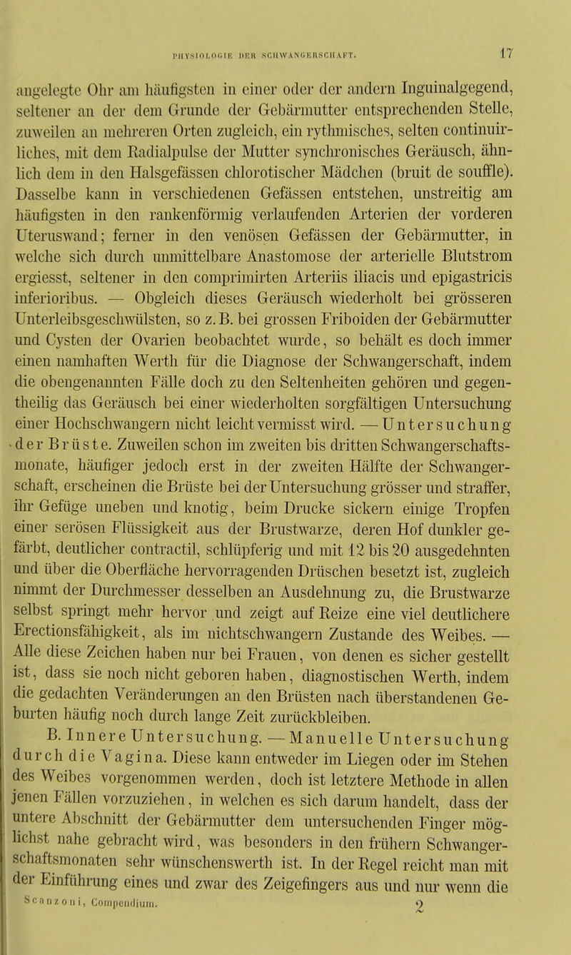 IMlYS 101,(1 (Iii; Hüll SCIIWANCKKSCIIAKT. angelegte Ohr am häufigsten in einer oder der andern Ingiiinalgegend, seltener an der dem Grunde der Gebärmutter entsprechenden Stelle, zuweilen an mehreren Orten zugleich, ein rythmisches, selten continuir- liches, mit dem Radialpulse der Mutter synchronisches Geräusch, ähn- lich dem in den Halsgefässen chlorotischer Mädchen (bruit de souffle). Dasselbe kann in verschiedenen Gefässen entstehen, unstreitig am häufigsten in den rankenförmig verlaufenden Ai'terien der vorderen Uteruswand; ferner in den venösen Gefässen der Gebärmutter, in welche sich durch unmittelbare Anastomose der arterielle Blutstrom ergiesst, seltener in den comprimirten Ai^teriis iliacis und epigastricis inferioribus. — Obgleich dieses Geräusch wiederholt bei grösseren Unterleibsgeschwülsten, so z. B. bei grossen Friboiden der Gebärmutter und Cysten der Ovarien beobachtet wurde, so behält es doch immer einen namhaften Werth für die Diagnose der Schwangerschaft, indem die obengenannten Fälle doch zu den Seltenheiten gehören und gegen- theilig das Geräusch bei einer wiederholten sorgfältigen Untersuchung einer Hochschwangern nicht leichtvermisst wird. — Untersuchung ■ d e r B r ü s t e. Zuweilen schon im zweiten bis dritten Schwangerschafts- monate, häufiger jedoch erst in der zweiten Hälfte der Schwanger- schaft, erscheinen die Brüste bei der Untersuchung grösser und straffer, ihr Gefüge uneben und knotig, beim Drucke sickern einige Tropfen einer serösen Flüssigkeit aus der Brustwarze, deren Hof dunkler ge- färbt, deutlicher contractil, schlüpferig und mit 12 bis 20 ausgedehnten und über die Oberfläche hervorragenden Drüschen besetzt ist, zugleich nimmt der Durchmesser desselben an Ausdehnung zu, die Brustwarze selbst spring-t mehr hervor und zeigt auf Reize eine viel deutlichere Erectionsfähigkeit, als im nichtschwangern Zustande des Weibes.— Alle diese Zeichen haben nur bei Frauen, von denen es sicher gestellt ist, dass sie noch nicht geboren haben, diagnostischen Werth, indem die gedachten Veränderungen an den Brüsten nach überstandenen Ge- bmten häufig noch durch lange Zeit zurückbleiben. B. Innere Untersuchung. —Manuelle Untersuchung durch die Vagina. Diese kann entweder im Liegen oder im Stehen des Weibes vorgenommen werden, doch ist letztere Methode in allen jenen Fällen vorzuziehen, in welchen es sich darum handelt, dass der untere Abschnitt der Gebärmutter dem untersuchenden Finger mög- lichst nahe gebracht wird, was besonders in den frühern Schwanger- schaftsmonaten sehr wünschenswerth ist. In der Regel reicht man mit der Einfühning eines und zwar des Zeigefingers aus und nur wenn die SCanz 011 i, Compcndiuni. 9