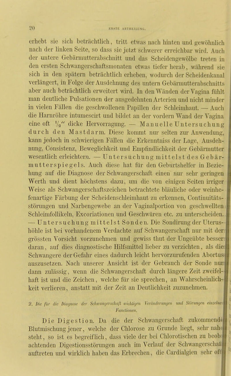 erhebt sie sich beträchtlich, tritt etwas nach hinten und gewöhnhch nach der linken Seite, so dass sie jetzt schwerer erreichbar wird. Auch der untere Gebärniutterabschiiitt und das Scheidengewölbe treten in den ersten Schwangerschaftsnionaten etwas tiefer herab, während sie sich in den spätem beträchtlich erheben, wodurch der Scheidenkanal verlängert, in Folge der Ausdehnung des untern Gebärmutterabschnitts aber auch beträchtlich erweitert wird. In den Wänden der Vagina fühlt man deutliche Pulsationen der ausgedehnten Arterien und nicht minder in vielen Fällen die geschwollenen Papillen der Schleimhaut. — Auch die Harnröhre intumescirt und bildet an der vordem Wand der Vagina eine oft V2 c^icke Hervorragimg. — ManuelleUntersuchung durch den Mastdarm. Diese koimnt nur selten zur Anwendung, kann jedoch in schwierigen Fällen die Erkenntniss der Lage, Ausdeh- nung, Consistenz, Beweglichkeit und Empfindlichkeit der Gebärmutter wesentlich erleichtern. — Unter suchung mittels tdesGebär- mutterspiegels. Auch diese hat für den Geburtshelfer in Bezie- hung auf die Diagnose der Schwangerschaft einen nur sehr geringen Werth und dient höchstens dazu, um die von einigen Seiten irriger Weise als Schwangerschaftszeichen betrachtete bläuliche oder weinhe- fenartige Färbung der Scheidenschleimhaut zu erkennen, Contiuuitäts- störungen und Narbengewebe an der Vaginalportion von geschwellten 1 Schleimfollikeln, Excoriationen und Geschwüi^en etc. zu unterscheiden.. — U n t e r s u c h u n g m i 11 e 1 s t S 0 n d e u. Die Sondirung der Uterus- • höhle ist bei vorhandenem Verdachte auf Schwangerschaft nur mit der- grössten Vorsicht vorzunehmen und gemss thut der Ungeübte besserij daran, auf dies diagnostische Hilfsmittel lieber zu verzichten, als dieJ Schwangere der Gefahr eines dadurch leicht hervorzurufenden Abortu&j auszusetzen. Nach unserer Ansicht ist der Gebrauch der Sonde nurJ dann zulässig, wenn die Schwangerschaft durch längere Zeit zweifel-J haft ist und die Zeichen, welche für sie sprechen, an Wahrscheinlich-.J keit verlieren, anstatt mit der Zeit an Deutlichkeit zuzunehmen. I 2. Die für die Diaijmsii der Sckwawjerschaß ■wicliliyen Veränderungen und Slürungen cinzclneM Fundionen. I Die Digestion. Da die der Schwangerschaft zukommcnd^ll Blutmischung jener, welche der Chlorose zu Grunde liegt, sehr nahfljj steht, so ist es begreiflich, dass viele der bei Chlorotischen zu beobl achtenden Digestionsstörungen auch im Verlauf der Schwangerschalij auftreten und wirklich haben das Erbrechen, die Cardialgicn sehr oft»