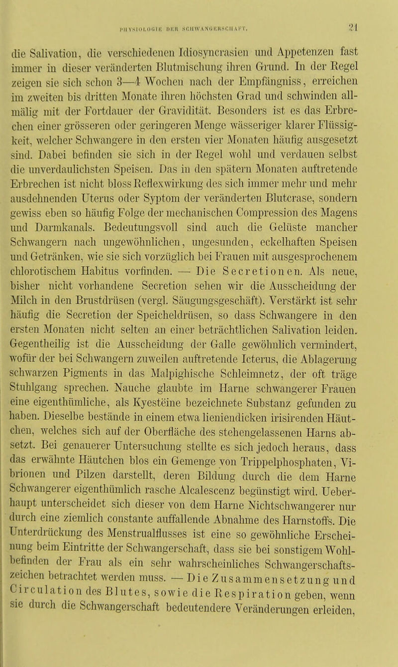 die Salivatiou, die verschiedenen Idiosyncrasien und Appetenzen fast immer in dieser veränderten Blutmischung ihren Grund. In der Regel zeigen sie sich schon 3—4 Wochen nach der Empfängniss, erreichen im zweiten bis {bitten Monate ihren liöchsten Grad und schwinden all- mälig mit der Fortdauer der Gravidität. Besonders ist es das Erbre- chen einer grösseren oder geringeren Menge wässeriger klarer Flüssig- keit, welcher Schwangere in den ersten vier Monaten häuhg ausgesetzt sind. Dabei befinden sie sich in der Regel wohl und verdauen selbst die unverdaulichsten Speisen. Das in den spätem Monaten auftretende Erbrechen ist nicht bloss Reflexwirkung des sich immer mehr und mehr ausdehnenden Uterus oder Syptom der veränderten Blutcrase, sondern gewiss eben so häufig Folge der mechanischen Compression des Magens und Darmkanals. Bedeutungsvoll sind auch die Gelüste mancher Schwangern nach ungewöhnlichen, ungesunden, eckelhaften Speisen und Getränken, wie sie sich vorzüglich bei Frauen mit ausgesprochenem chlorotischem Habitus vorfinden. —■ Die Secretionen. Als neue, bisher nicht vorhandene Secretion sehen wir die Ausscheidung der Milch in den Brustdrüsen (vergl. Säugungsgeschäft). Verstärkt ist sehr häufig die Secretion der Speicheldrüsen, so dass Schwangere in den ersten Monaten nicht selten an einer beträchtlichen Salivation leiden. Gegentheilig ist die Ausscheidung der Galle gewöhnlich vermindert, wofür der bei Schwangern zuweilen auftretende Icterus, die Ablagerung schwarzen PigTiients in das Malpighische Schleimnetz, der oft träge Stuhlgang sprechen. Nauche glaubte im Harne schwangerer Frauen eine eigenthümliche, als Kyesteine bezeichnete Substanz gefunden zu haben. Dieselbe bestände in einem etwa lieniendicken irisirenden Häut- chen, welches sich auf der Oberfläche des stehengelassenen Harns ab- setzt. Bei genauerer Untersuchung stellte es sich jedoch heraus, dass das ei-wähnte Häutchen blos ein Gemenge von Trippelphosphaten, Vi- brionen und Pilzen darstellt, deren Bildung durch die dem Harne Schwangerer eigenthümlich rasche Alcalescenz begünstigt wird. Ueber- haupt unterscheidet sich dieser von dem Harne Nichtschwangerer nur durch eine ziemlich constante auffallende Abnahme des Harnstoffs. Die Unterdrückung des Menstrualflusses ist eine so gewöhnliche Erschei- nung beim Eintritte der Schwangerschaft, dass sie bei sonstigem Wohl- befinden der Frau als ein sehr wahrscheinliches Schwangerschafts- zeichen betrachtet werden muss. — D i e Z u s a m m e n s e t z u n g u n d Circulation des Blutes, sowie die Respiration geben, wenn sie durch die Schwangerschaft bedeutendere Veränderungen erleiden,