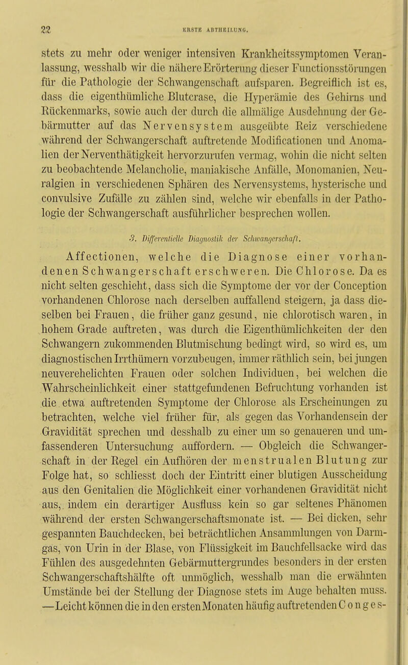 stets ZU mehr oder weniger intensiven Kranklieitssymptomen Veran- lassung, wesshalb wir die nähere Erörterung dieser Functionsstörungen füi* die Pathologie der Schwangenschaft aufsparen. Begreiflich ist es, dass die eigenthümliche Blutcrase, die Hyperämie des Gehirns und Rückenmarks, sowie auch der durch die allmälige Ausdehnung der Ge- bärmutter auf das Nervensystem ausgeübte Reiz verschiedene während der Schwangerschaft auftretende Modificationen und Anoma- lien der Nerventhätigkeit hervorzurufen vermag, wohin die nicht selten zu beobachtende Melancholie, maniakische Anfälle, Monomanien, Neu- ralgien in verschiedenen Sphären des Nervensystems, hysterische und convulsive Zufälle zu zählen sind, welche wir ebenfalls in der Patho- logie der Schwangerschaft ausfüMicher besprechen wollen. S. Diß'emilicllc Diagnostik der Schwangerschaft, Affectionen, welche die Diagnose einer vorhan- denen Schwangerschaft erschweren. Die Chlorose. Da es nicht selten geschieht, dass sich die Symptome der vor der Conception vorhandenen Chlorose nach derselben auffallend steigern, ja dass die- selben bei Frauen, die früher ganz gesund, nie chlorotisch waren, in hohem Grade auftreten, was durch die Eigenthümlichkeiten der den Schwangern zukoimnenden Blutmischung bedingt wird, so wird es, um diagnostischen Irrthümern vorzubeugen, immer räthlich sein, bei jungen neuverehelichten Frauen oder solchen Individuen, bei welchen die Wahrscheinlichkeit einer stattgefundenen Befruchtung vorhanden ist die etwa auftretenden Symptome der Chlorose als Erscheinungen zu betrachten, welche viel früher für, als gegen das Vorhandensein der Gravidität sprechen und desshalb zu einer um so genaueren und mu- fassenderen Untersuchung auffordern. — Obgleich die Schwanger- schaft in der Regel ein Aufhören der menstrualen Blutung zm- Folge hat, so schliesst doch der Eintritt einer blutigen Ausscheidung aus den Genitalien die Möghclilieit einer vorhandenen Gravidität nicht aus,, indem ein derartiger Ausfluss kein so gar seltenes Phänomen während der ersten Schwangerschaftsmonate ist. — Bei dicken, sehr gespannten Bauchdecken, bei beträchtlichen Ansammlungen von Darm- gas, von Urin in der Blase, von Flüssigkeit im Bauchfellsacke wird das Fühlen des ausgedehnten Gebärmuttergrundes besonders in der ersten Schwangerschaftshälfte oft unmöglich, wesshalb man die erwähnten Umstände bei der Stellung der Diagnose stets im Auge behalten muss. —Leicht können die in den ersten Monaten häufig auftretenden C o n g e s-