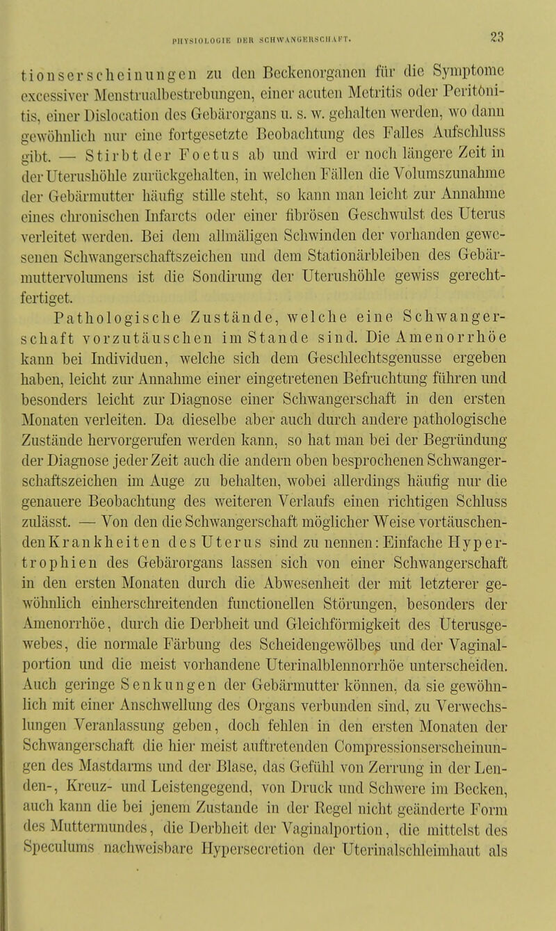 piivsiüi.oi;iE DHU sciiwANUKiisciiArr. tionserscheinuiigen zu den Beckcnorgaiicn für die Symptome excessiver Menstrualbcstrcbimgcn, einer acuten Mctritis oder Peritoni- tis, einer Dislocation des Gebärorgans u. s. w. gehalten werden, wo dann gewölnilich nur eine fortgesetzte Beobachtung des Falles Aufschluss gil^t. — Stirbt der Foetus ab und wird er noch längere Zeit in der Uterushöhle zurückgehalten, in welchen Fällen die Voluraszunahme der Gebärmutter häufig stille steht, so kann man leicht zur Annahme eines chronischen Infarcts oder einer fibrösen Geschwiüst des Uterus verleitet werden. Bei dem allmäligen Schwinden der vorhanden gewe- senen Schwangerschaftszeichen und dem Stationärbleiben des Gebär- muttervolumens ist die Sondirung der Uterushöhle gewiss gerecht- fertiget. Pathologische Zustände, welche eine Schwanger- schaft vorzutäuschen im Stande sind. Die Amenorrhöe kann bei Individuen, welche sich dem Geschlechtsgenusse ergeben haben, leicht zur Annahme einer eingetretenen Befruchtung führen und besonders leicht zur Diagnose einer Schwangerschaft in den ersten Monaten verleiten. Da dieselbe aber auch durch andere pathologische Zustände hervorgerufen werden kann, so hat man bei der Begründung der Diagnose jederzeit auch die andern oben besprochenen Schwanger- schaftszeichen im Auge zu behalten, wobei allerdings häufig nur die genauere Beobachtung des weiteren Verlaufs einen richtigen Schluss ziüässt. — Von den die Schwangerschaft möglicher Weise vortäuschen- den Krankheiten des Uterus sind zu nennen:Einfache Hyper- trophien des Gebärorgans lassen sich von einer Schwangerschaft in den ersten Monaten durch die Abwesenheit der mit letzterer ge- wöhnlich einherschreitenden functionellen Störungen, besonders der Amenorrhöe, durch die Derbheit und Gleichförmigkeit des Üterusge- webes, die normale Färbung des Scheidengewölbes und der Vaginal- portion und die meist vorhandene Uterinalblennorrhöe unterscheiden. Auch geringe Senkungen der Gebärmutter können, da sie gewöhn- lich mit einer Anschwellung des Organs verbunden sind, zu Verwechs- lungen Veranlassung geben, doch fehlen in den ersten Monaten der Schwangerschaft die hier meist auftretenden Compressionserscheinun- gen des Mastdams und der Blase, das Gefühl von Zerrung in der Len- den-, Kreuz- und Leistengegend, von Druck und Schwere im Becken, auch kann die bei jenem Zustande in der Regel nicht geänderte Form des Muttermundes, die Derbheit der Vaginalportion, die mittelst des Speculums nachweisbare Hypersecretion der Uterinalschleimhaut als