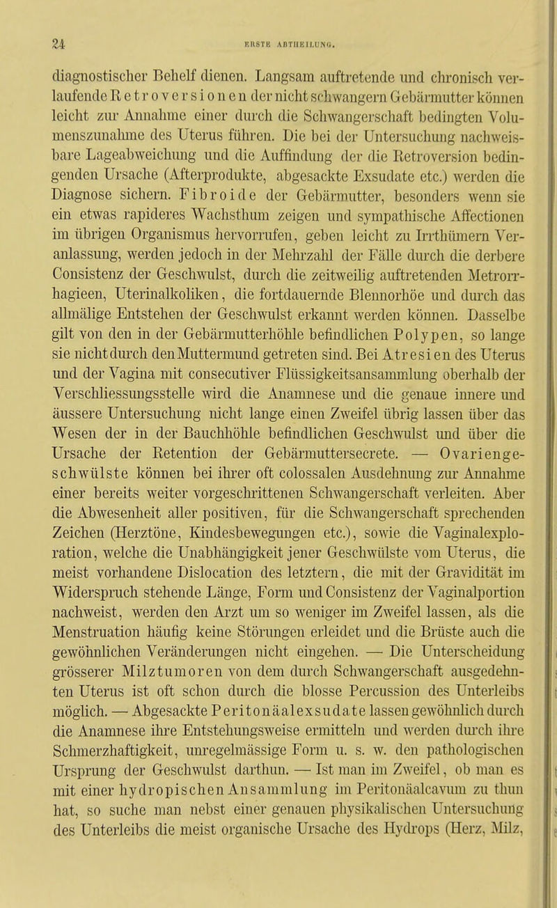 diagnostischer Behelf dienen. Langsam auftretende und cln^onisch ver- laufende R e t r 0 V e r s i 0 n e n der nicht schwängern Gebärmutter können leicht zui Annahme einer durch die Schwangerscliaft bedingten Volu- menszunalune des Uterus führen. Die bei der Untersuchung nachweis- bare Lageabweichimg und die Auffindung der die Retroversion bedin- genden Ursache (Afterprodukte, abgesackte Exsudate etc.) werden die Diagnose sichern. Fibroide der Gebärmutter, besonders wenn sie ein etwas rapideres Wachsthum zeigen und sympathische Affectionen im übrigen Organismus hervorrufen, geben leicht zu Irrthümern Ver- anlassung, werden jedoch in der Mehrzahl der Fälle durch die derbere Consistenz der Geschwulst, durch die zeitweilig auftretenden Metrorr- hagieen, Uterinalkoliken, die fortdauernde Blennorhöe und durch das allmälige Entstehen der Geschwulst erkannt werden können. Dasselbe gilt von den in der Gebärmutterhöhle befindlichen Polypen, so lange sie nichtdurch denMuttermund getreten sind. Bei Atresi en des Uterus und der Vagina mit consecutiver Flüssigkeitsansammlung oberhalb der Verschliessungsstelle wird die Anamnese und die genaue innere und äussere Untersuchung nicht lange einen Zweifel übrig lassen über das Wesen der in der Bauchhöhle befindlichen Geschwulst und über die Ursache der Retention der Gebärmuttersecrete. — Ovarienge- schwülste können bei ihrer oft colossalen Ausdehnung zur Annahme einer bereits weiter vorgeschrittenen Schwangerschaft verleiten. Aber die Abwesenheit aller positiven, für die Schwangerschaft sprechenden Zeichen (Herztöne, Kindesbewegungen etc.), sowie die Vaginalexplo- ration, welche die Unabhängigkeit jener Geschwülste vom Uterus, die meist vorhandene Dislocation des letztern, die mit der Gravidität im Widerspruch stehende Länge, Form und Consistenz der Vaginalportion nachweist, werden den Arzt um so weniger im Zweifel lassen, als die Menstruation häufig keine Störungen erleidet und die Brüste auch die gewöhnlichen Veränderungen nicht eingehen. — Die Unterscheidung grösserer Milztumoren von dem durch Schwangerschaft ausgedehn- ten Uterus ist oft schon durch die blosse Percussion des Unterleibs möglich. — Abgesackte Peritonäalexsudate lassen gewöhnlich durch die Anamnese ihre Entstehungsweise ermitteln und werden dm'ch ihre Schmerzhaftigkeit, unregelmässige Form u. s. w. den pathologischen Ursprung der Geschwulst darthun. — Ist man im Zweifel, ob man es mit einer hydropischen Ansammlung im Peritonäalcaviun zu thun hat, so suche man nebst einer genauen physikalischen Untersuchung des Unterleibs die meist organische Ursache des Hycü'ops (Herz, Milz,