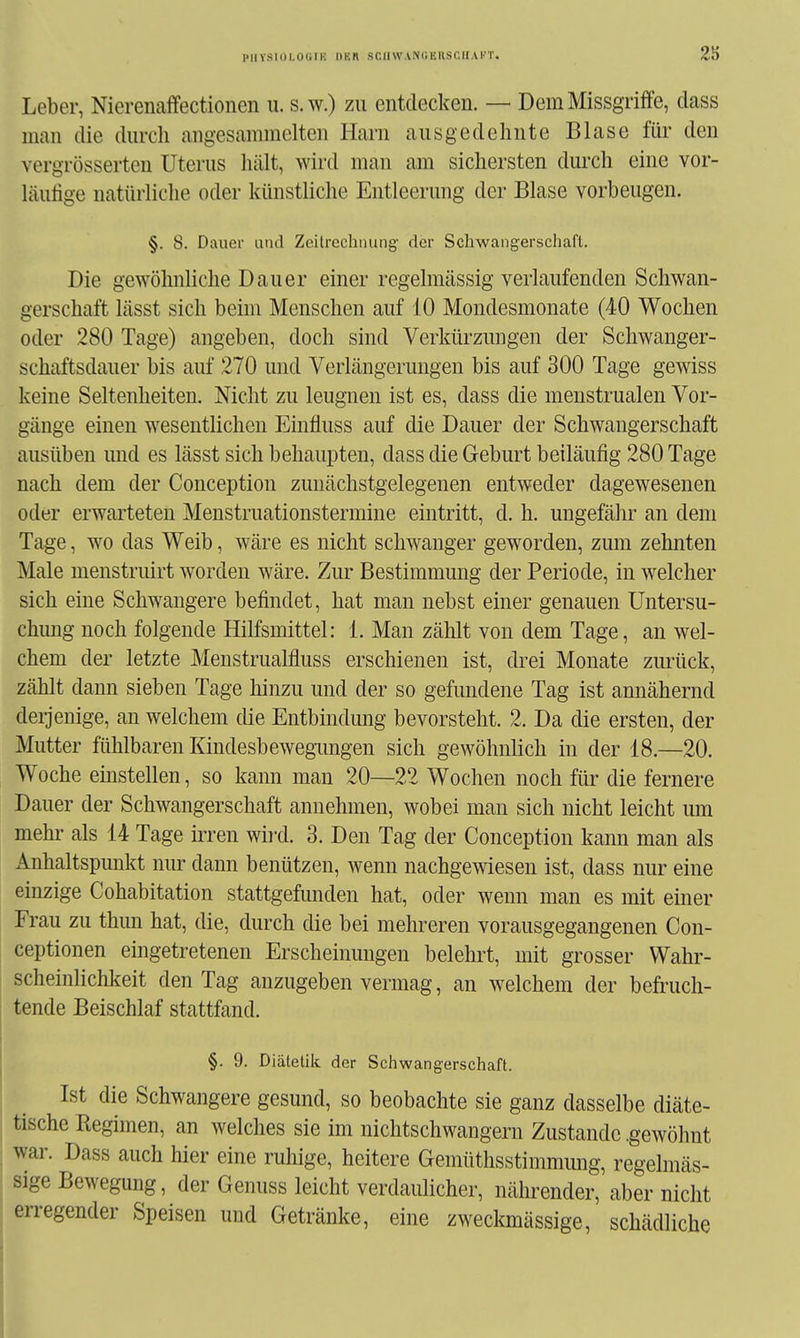 PlIYSIOI.OUrK l)BR SCaWANUERSCIIAl'T. Leber, Nierenaffectionen u. s.w.) zu entdecken. — Dem Missgriffe, dass man die dm-cli angesammelten Harn ausgedehnte Blase für den vergrösserten Uterus hält, wird man am sichersten dm-ch eine vor- läufige natürliche oder künstliche Entleerung der Blase vorbeugen. §. 8. Dauer utul Zeitrechnung der Schwangerschaft. Die gewöhnliche Dauer einer regelmässig verlaufenden Schwan- gerschaft lässt sich beim Menschen auf 10 Mondesmonate (40 Wochen oder 280 Tage) angeben, doch sind Verkürzungen der Schwanger- schaftsdauer bis auf 270 und Verlängerungen bis auf 300 Tage gewiss keine Seltenheiten. Nicht zu leugnen ist es, dass die menstrualen Vor- gänge einen wesentlichen Einfluss auf die Dauer der Schwangerschaft ausüben imd es lässt sich behaupten, dass die Geburt beiläufig 280 Tage nach dem der Conception zunächstgelegenen entweder dagewesenen oder erwarteten Menstruationstermine eintritt, d. h. ungefähr an dem Tage, wo das Weib, wäre es nicht schwanger geworden, zmn zehnten Male menstruirt worden wäre. Zur Bestimmung der Periode, in welcher sich eine Schwangere befindet, hat man nebst einer genauen Untersu- chung noch folgende Hilfsmittel: 1. Man zählt von dem Tage, an wel- chem der letzte MenstruaWuss erschienen ist, drei Monate zurück, zählt dann sieben Tage hinzu und der so gefundene Tag ist annähernd derjenige, an welchem die Entbindimg bevorsteht. 2. Da die ersten, der Mutter fühlbaren Kindesbewegungen sich gewöhnlich in der 18.—20. Woche einstellen, so kann man 20—22 Wochen noch für die fernere Dauer der Schwangerschaft annehmen, wobei man sich nicht leicht um mehr als 14 Tage irren wird. 3. Den Tag der Conception kann man als Anhaltspunkt nur dann benützen, wenn nachgewiesen ist, dass nur eine einzige Cohabitation stattgefunden hat, oder wenn man es mit einer Frau zu thun hat, die, durch die bei mehreren vorausgegangenen Con- ceptionen eingetretenen Erscheinungen belehrt, mit grosser Wahr- scheinlichkeit den Tag anzugeben vermag, an welchem der befruch- tende Beischlaf stattfand. §. 9. Diätetik der Schwangerschaft. Ist die Schwangere gesund, so beobachte sie ganz dasselbe diäte- tische Regimen, an welches sie im nichtschwangern Zustande .gewöhnt war. Dass auch hier eine ruhige, heitere Gemüthsstimmung, regelmäs- sige Bewegung, der Genuss leicht verdaulicher, nährender, aber nicht en-egender Speisen und Getränke, eine zweckmässige, schädliche