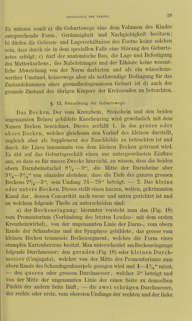 puYSiOLor.iu null ukhiiht. Es müssen somit a) die Gebmiswege eine dem Volumen des Kindes entsprechende Form, Geräumigkeit und Nachgiebigkeit besitzen; b) dürfen die Grössen- und Lageverhältnisse des Foetus keine solchen sein, dass durch sie in dem speciellen Falle eine Störung des Geburts- actes erfolg-t; c) darf der anatomische Bau, die Lage und Befestigung des Mutterkuchens, des Nabelstranges und der Eihäute keine wesent- liche Abweichung von der Norm darbieten und als ein wünschens- werther Umstand, keineswegs aber als nothwendige Bedingung für das Zustandekommen einer gesundheitsgemässen Geburt ist d) auch der gesunde Zustand des übrigen Körpers der Kreissenden zu betrachten. §. 13. Belrachlung der Geburlsweg-e, Das Becken. Der vom Kreuzbein, Steissbein und den beiden ungenannten Beinen gebildete Knochenring wird gewöhnlich mit dem Namen Becken bezeichnet. Dieses zerfällt 1. iu das grosse oder obere Becken, welches gleichsam den Vorhof des kleinen darstellt, zugleich aber als Supplement der Bauchhöhle zu betrachten ist und dm-ch die Linea innominata von dem kleinen Becken getrennt wird. Es übt auf das Geburtsgeschäft einen nur untergeordneten Einfluss aus, so dass es für imsere Zwecke hinreicht, zu wissen, dass die beiden Obern Darmbeinstachel 8% — 9, die Mitte der Darmbeine aber —9V2 von einander abstehen; dass die Tiefe des ganzen grossen Beckens 2%—3, sein Umfang 24—26 beträgt. — 2. Das kleine oder untere Becken. Dieses stellt einen kurzen, weiten, gekrümmten Kanal dar, dessen Concavität nach vorne und imten gerichtet ist und an welchem folgende Theile zu unterscheiden sind: a) der Beckeneingang; hierunter versteht man das (Fig. 18) vom Promontorium (Verbindung des letzten Lenden- mit dem ersten Kreuzbeinwirbel), von der ungenannten Linie der Darm-, vom obern Rande der Schambeine und der Symphyse gebildete, das grosse vom kleinen Becken trennende Beckensegment, welches die Form eines stumpfen Kartenherzens besitzt. Man unterscheidet am Beckenein gange folgende Durchmesser: den geraden (Fig 18) oder kleinen Durch- messer (Conjugata), welcher von der Mitte des Promontoriums zum obern Rande des Schamfugcnknorpels gezogen wird und 4—^474 misst, — den queren oder grossen Durchmesser, welcher 3 beträgt und von der Mitte der ungenannten Linie der einen Seite zu demselben Punkte der andern Seite läuft, — die zwei schrägen Durchmesser, der rechte oder erste, vom obersten Umfange der rechten und der linke