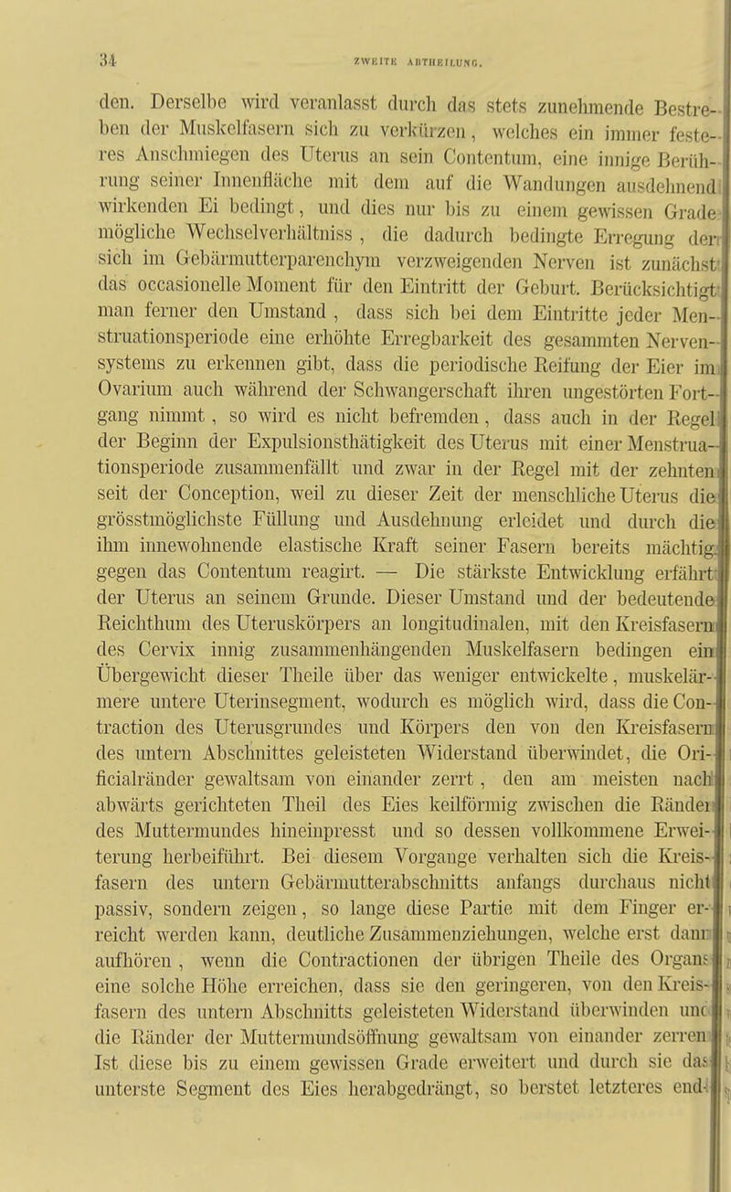 den. Derselbe wird veranlasst durch das stets zunehmende Bestre- ben der Muskelfasern sich zu verlairzen, welches ein immer feste- res Anschmiegen des Uterus an sein Contentum, eine innige Berüh- rung seiner Innenfläche mit dem auf die Wandungen ausdehnendl wirkenden Ei bedingt, und dies nur bis zu einem gewissen Grader mögliche Wechselverhältniss , die dadurch bedingte Erregung derr sich im Gebärmutterparenchym verzweigenden Nerven ist zunächst! das occasionelle Moment für den Eintritt der Geburt. Berücksichtigt! man ferner den Umstand , dass sich bei dem Eintritte jeder Men- struationsperiode eine erhöhte Erregbarkeit des gesammten Nerven- systems zu erkennen gibt, dass die periodische Reifung der Eier imi Ovarium auch während der Schwangerschaft ihren ungestörten Fort- gang nimmt, so wird es nicht befremden, dass auch in der Regel der Beginn der Expulsionsthätigkeit des Uterus mit einer Menstrua- tionsperiode zusammenfällt und zwar in der Regel mit der zehntem seit der Conception, weil zu dieser Zeit der menschliche Uterus dia grösstmöglichste Füllung und Ausdehnung erleidet und durch dieJ ihm innewohnende elastische Kraft seiner Fasern bereits mächtigJ gegen das Contentum reagirt. — Die stärkste Entwicklung erfährtll der Uterus an seinem Grunde. Dieser Umstand und der bedeutendeJ Reichthum des Uteruskörpers an longitudinalen, mit den KreisfasemJ des Cervix innig zusammenhängenden Muskelfasern bedingen eini Übergewicht dieser Theile über das weniger entwickelte, muskelär- J mere untere Uterinsegment, wodurch es möglich wird, dass die Con-l traction des Uterusgrundes und Körpers den von den KreisfasernI des untern Abschnittes geleisteten Widerstand überwindet, die Ori-Ji ficialränder gewaltsam von einander zerrt, den am meisten nacMi i abwärts gerichteten Theil des Eies keilförmig zwischen die Rändeiil i des Muttermundes hineinpresst und so dessen vollkommene Erwei-ll terung herbeiführt. Bei diesem Vorgänge verhalten sich die Ki'eis-I i fasern des untern Gebärmutterabschnitts anfangs durchaus nicht! i passiv, sondern zeigen, so lange diese Partie mit dem Finger er-l i reicht werden kann, deutliche Zusammenziehuugen, welche erst dauEilü aufhören, wenn die Contractionen der übrigen Theile des OrgamI; eine solche Höhe erreichen, dass sie den geringeren, von den Kreis-I . fasern des untern Abschnitts geleisteten Widerstand überwinden unc I ?, die Ränder der Muttennundsöffnung gewaltsam von einander zerren! i Ist diese bis zu einem gewissen Grade erweitert und durch sie dasl^ unterste Segment des Eies herabgedrängt, so berstet letzteres end4|5j|
