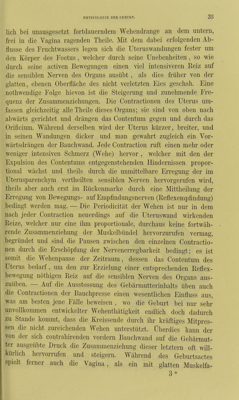 lieh bei unausgesetzt fortdauerndem Wehendrange an dem untern, frei in die Vagina ragenden Theile. Mit dem dabei erfolgenden Ab- flüsse des Fruchtwassers legen sich die Uteruswandungen fester um den Körper des Foetus, welcher durch seine Unebenheiten, so wie dm'ch seine activen Bewegungen einen viel intensiveren Reiz auf die sensiblen Nerven des Organs ausübt , als dies früher von der glatten, ebenen Oberfläche des nicht verletzten Eies geschah. Eine nothwendige Folge hievon ist die Steigerung und zunehmende Fre- quenz der Zusammenziehungen. Die Contractionen des Uterus um- fassen gleichzeitig alle Theile dieses Organs; sie sind von oben nach abwärts gerichtet und drängen das Contentum gegen und durch das Orificium. Während derselben wird der Uterus kürzer, breiter, und in seinen Wandungen dicker und man gewahrt zugleich ein Vor- wärtsdrängen der Bauchwand. Jede Contraction ruft einen mehr oder weniger intensiven Schmerz (Wehe) hervor , welcher mit den der Expulsion des Contentums entgegenstehenden Hindernissen propor- tional wächst und theils durch die unmittelbare Erregung der im Uterusparenchym vertheilten sensiblen Nerven hervorgerufen wird, theils aber auch erst im Rückenmarke durch eine Mittheilung der En-egiing von Bewegungs- auf Empfindungsnerven (Reflexempfindung) bedingt werden mag. — Die Periodicität der Wehen ist nur in dem nach jeder Contraction neuerdings auf die Uteruswand wirkenden Reize, welcher nur eine ilim proportionale, durchaus keine fortwäh- rende Zusammenziehung der Muskelbündel hervorzurufen vermag, begi-ündet und sind die Pausen zwischen den einzelnen Contractio- nen durch die Erschöpfung der Nervenerregbarkeit bedingt; es ist somit die Wehenpause der Zeitraum, dessen das Contentum des Uterus bedarf, um den zur Erzielung einer entsprechenden Reflex- bewegung nöthigen Reiz auf die sensiblen Nerven des Organs aus- zuüben. — Auf die Ausstossung des Gebärmutterinhalts üben auch die Contractionen der Bauchpresse einen wesentlichen Einfluss aus, was am besten jene Fälle beweisen , wo die Geburt bei nur sehr unvollkommen entwickelter Wehenthätigkeit endlich doch dadurch zu Stande kommt, dass die Kreissende durch ihr kräftiges Mitpres- sen die nicht zureichenden Wehen unterstützt. Überdies kann der von der sich contrahirenden vordem Bauchwand auf die Gebärmut- ter ausgeübte Druck die Zusammenziehung dieser letztern oft will- kürlich hervorrufen und steigern. Während des Geburtsactes spielt femer auch die Vagina, als ein mit glatten Muskelfa- 3 *