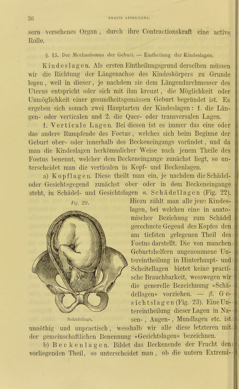 '^(\ zwmri'. AiiTiiiiii.UNu. Sern versehenes Organ , durch ihre Contractionskraft eine active Rolle. §. Der Mcclituiismub der Gelnul. — EiiiÜieiluiig der Kindeslagen. Kincleslagen. Als ersten Eintheilimgsgrund derselben müssen wir die Richtung der Längenachse des Kindeskörpers zu Grunde legen, weil in dieser, je nachdem sie dem Längendurchmesser des Uterus entspricht oder sich mit ihm kreuzt, die Möglichkeit oder Unmöglichkeit einer gesundheitsgemässen Geburt begründet ist. Es ergeben sich sonach zwei Hauptarten der Kindeslagen: 1. die Län- gen- oder verticalen und 2. die Quer- oder transversalen Lagen. 1. Verticale Lagen. Bei diesen ist es immer das eine oder das andere Rumpfende des Foetus, welches sich beim Beginne der Geburt ober- oder innerhalb des Beckeneingangs vorfindet, und da man die Kindeslagen herkömmlicher Weise nach jenem Theile des Foetus benennt, welcher dem Beckeneingange zunächst liegt, so un- terscheidet man die verticalen in Kopf- und Beckenlagen. a) Kopflagen. Diese theilt man ein, je nachdem die Schädel- oder Gesichtsgegend zunächst ober oder in dem Beckeneingange steht, in Schädel- und Gesichtslagen «. Schädellagen (Fig. 22). Fifj_ 22. Hiezu zählt man alle jene Kindes- lagen, bei welchen eine in anato- mischer Beziehung zum Schädel gerechnete Gegend des Kopfes den am tiefsten gelegenen Theil des. Foetus darstellt. Die von manchem Geburtshelfern angenommene Un- tereintheilung in Hinterhaupt- und. Scheitellagen bietet keine practi- sche Brauchbarkeit, wesswegen wir • die generelle Bezeichnung »Schä-- dellagen« vorziehen. — ß. G e- • Sichtslagen (Fig. 23). Eine Un- • tereintheilung dieser Lagen in Na- • schädcUage. scu-, Augcu-, Mundlagcn etc. ist' unnöthig und unpractisch, wesshalb wir alle diese letzteren mit; der gemeinschaftlichen Benennung »Gesichtslagen« bezeichnen. b) B e c k e n 1 a g e n. Bildet das Beckenende der Frucht dem vorliegenden Theil, so unterscheidet man, ob die untern Extremi--