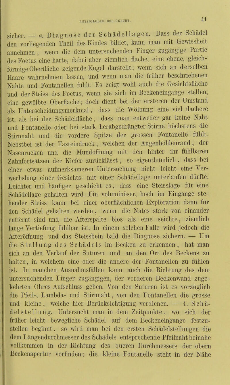 sicher. — «. Diagnose der Schädellagen. Dass der Schädel den vorliegenden Theil des Kindes bildet, kann man mit Gewissheit annehmen , wenn die dem untersnchenden Finger zugängige Partie des Foetus eine harte, dabei aber ziemlich flache, eine ebene, gleich- förmige Oberfläche zeigende Kugel darstellt; wenn sich an derselben Haare wahrnehmen lassen, und wenn man die früher beschriebenen Nähte und Fontanellen fühlt. Es zeigt wohl auch die Gesichtsfläche und der Steiss des Foetus, wenn sie sich im Beckeneingange stellen, eine gewölbte Oberfläche; doch dient bei der ersteren der Umstand als Unterscheidungsmerkmal, dass die Wölbung eine viel flachere ist, als bei der Schädelfläche, dass man entweder gar keine Naht und Fontanelle oder bei stark herabgedrängter Stirne höchstens die Sth-nnaht und die vordere Spitze der grossen Fontanelle fühlt. Nebstbei ist der Tasteindruck, welchen der Augenhöhlenrand, der Nasem-ücken und die Mundöffiiung mit den hinter ihr fühlbaren Zahnfortsätzen der lüefer zurücklässt, so eigenthümlich, dass bei emer etwas aufmerksameren Untersuchung nicht leicht eine Ver- wechslung einer Gesichts- mit einer Schädellage unterlaufen dürfte. Leichter imd häufiger geschieht es, dass eine Steisslage für eine Schädellage gehalten wird. Ein voluminöser, hoch im Eingange ste- hender Steiss kami bei einer oberfläclilichen Exploration dann für den Schädel gehalten werden, wenn die Nates stark von einander entfernt sind und die Afterspalte blos als eine seichte, ziemlich lange Vertiefung fidflbar ist. In einem solchen Falle wird jedoch die Afteröfiiiung und das Steissbein bald die Diagnose sichern. — Um die Stellung des Schädels im Becken zu erkennen, hat man sich an den Verlauf der Suturen und an den Ort des Beckens zu halten, in welchem eine oder die andere der Fontanellen zu fühlen ist. In manchen Ausnahmsfällen kann auch die Richtung des dem untersuchenden Finger zugängigen, der vorderen Beckenwand zuge- kehi'ten Ohi-es Aufscliluss geben. Von den Suturen ist es vorzüglich die Pfeil-, Lambda- und Stirnnaht, von den Fontanellen die grosse und kleine, welche hier Berücksichtigung verdienen, — 1. Schä- delstellung. Untersucht man in dem Zeitpunkte, wo sich der früher leicht bewegliche Schädel auf dem Beckeneingange festzu- stellen beginnt, so wird man bei den ersten Schädelstellungen die dem Längendmxhmesser des Schädels entsprechende Pfeilnaht beinahe vollkommen in der Richtung des queren Durchmessers der obern Beckenapertur vorfinden; die kleine Fontanelle steht in der Nähe